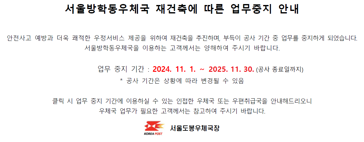 안전사고 예방과 더욱 쾌적한 우정서비스 제공을 위하여 재건축을 추진하며, 부득이 공사 기간 중 업무를 중지하게 되었습니다. 서울방학동우체국을 이용하는 고객께서는 양해하여 주시기 바랍니다.

업무 중지 기간 : 2024. 11. 1. ~ 2024. 11. 30.
* 공사 기간은 상황에 따라 변경될 수 있음

클릭 시 업무 중지 기간에 이용하실 수 있는 인접한 우체국 또는 우편취급국을 안내해드리오니 우체국 업무가 필요한 고객께서는 참고하여 주시기 바랍니다.

서울도봉우체국장