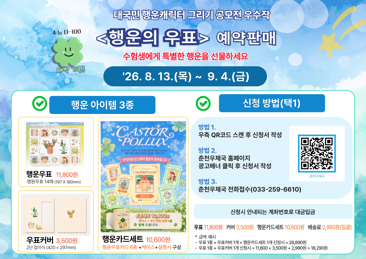 수능 D-100

대박 기원!

대국민 행운캐릭터 그리기 공모전 우수작

<행운의 우표> 예약판매

수험생에게 특별한 행운을 선물하세요

'26. 8. 13.(목) ~ 9. 4.(금)

행운 아이템 3종

행운우표 11,800원

영원우표 14매 (197 X 180mm)

우표커버 3,500원

2단 접이식 (420 &times; 297mm)

행운카드세트 10,600원

행운우표카드 6종 +케이스+설명서 구성

[행운카드 상품 이미지 안 문구]

간직하면 당신에게 행운이 찾아옵니다

6종세트 10,600원

케이스 + 보드게임 설명서를
함께 드립니다!

신청 방법(택1)

방법 1.

우측 QR코드 스캔 후 신청서 작성

방법 2.

춘천우체국 홈페이지

광고배너 클릭 후 신청서 작성

방법 3.

춘천우체국 전화접수(033-259-6610)

춘천우체국

신청시 안내되는 계좌번호로 대금입금

우표 11,800원

커버 3,500원

행운카드세트 10,600원

배송료 2,990원(일괄)

금액 예시
우표 1종 + 우표커버 1개 + 행운카드세트 1개 신청시 = 28,890원
우표 1종 + 우표커버 1개 신청시 = 11,800 + 3,500원 + 2,990원 = 18,290원