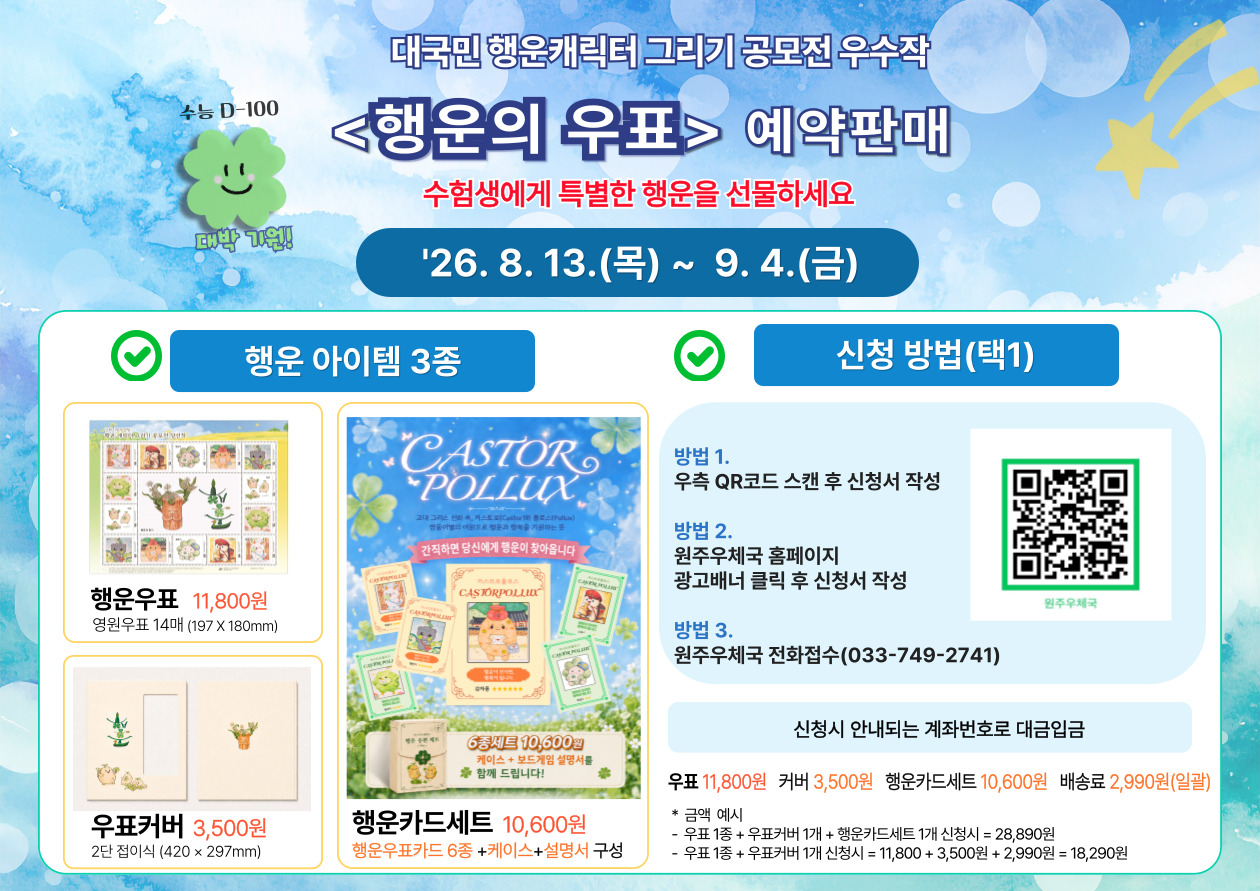 물론이죠. 강릉 관련 부분을 원주우체국 기준으로 바꾸고, 전화번호도 원주우체국 번호(033-749-2741~2)로 수정하면 아래와 같습니다.

수능 D-100

대박 기원!

대국민 행운캐릭터 그리기 공모전 우수작

<행운의 우표> 예약판매

수험생에게 특별한 행운을 선물하세요

'26. 8. 13.(목) ~ 9. 4.(금)

행운 아이템 3종

행운우표 11,800원

영원우표 14매 (197 X 180mm)

우표커버 3,500원

2단 접이식 (420 &times; 297mm)

행운카드세트 10,600원

행운우표카드 6종 +케이스+설명서 구성

[행운카드 상품 이미지 안 문구]

간직하면 당신에게 행운이 찾아옵니다

6종세트 10,600원

케이스 + 보드게임 설명서를
함께 드립니다!

신청 방법(택1)

방법 1.

우측 QR코드 스캔 후 신청서 작성

방법 2.

원주우체국 홈페이지

광고배너 클릭 후 신청서 작성

방법 3.

원주우체국 전화접수(033-749-2741~2)

원주우체국

신청시 안내되는 계좌번호로 대금입금

우표 11,800원

커버 3,500원

행운카드세트 10,600원

배송료 2,990원(일괄)

금액 예시
우표 1종 + 우표커버 1개 + 행운카드세트 1개 신청시 = 28,890원
우표 1종 + 우표커버 1개 신청시 = 11,800 + 3,500원 + 2,990원 = 18,290원