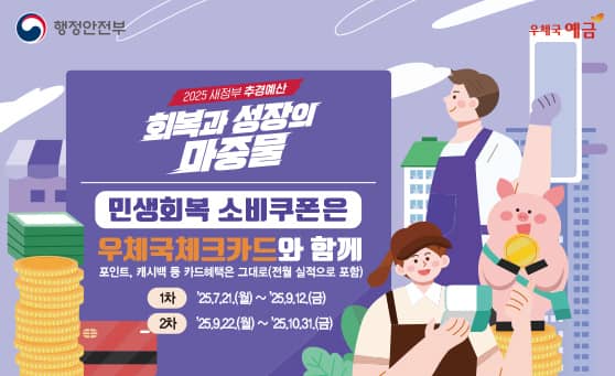 행정안전부 
우체국 예금

2025 새정부 추경예산
회복과 성장의 마중물

민생회복 소비쿠폰은 우체국체크카드와 함께
포인트, 캐시백 등 카드혜택은 그대로(전월 실적으로 포함)

1차: 2025.07.21.(월) ~ 2025.09.12.(금)
2차: 2025.09.22.(월) ~ 2025.10.31.(금)