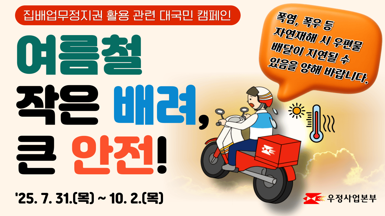 집배업무정지권 활용 관련 대국민 캠페인
여름철 작은 배려, 큰 안전!
2025.7.31.(목) ~ 10.2.(목)
폭염, 폭우 등 자연재해 시 우편물 배달이 지연될 수 있음을 양해 바랍니다. 
우정사업본부 