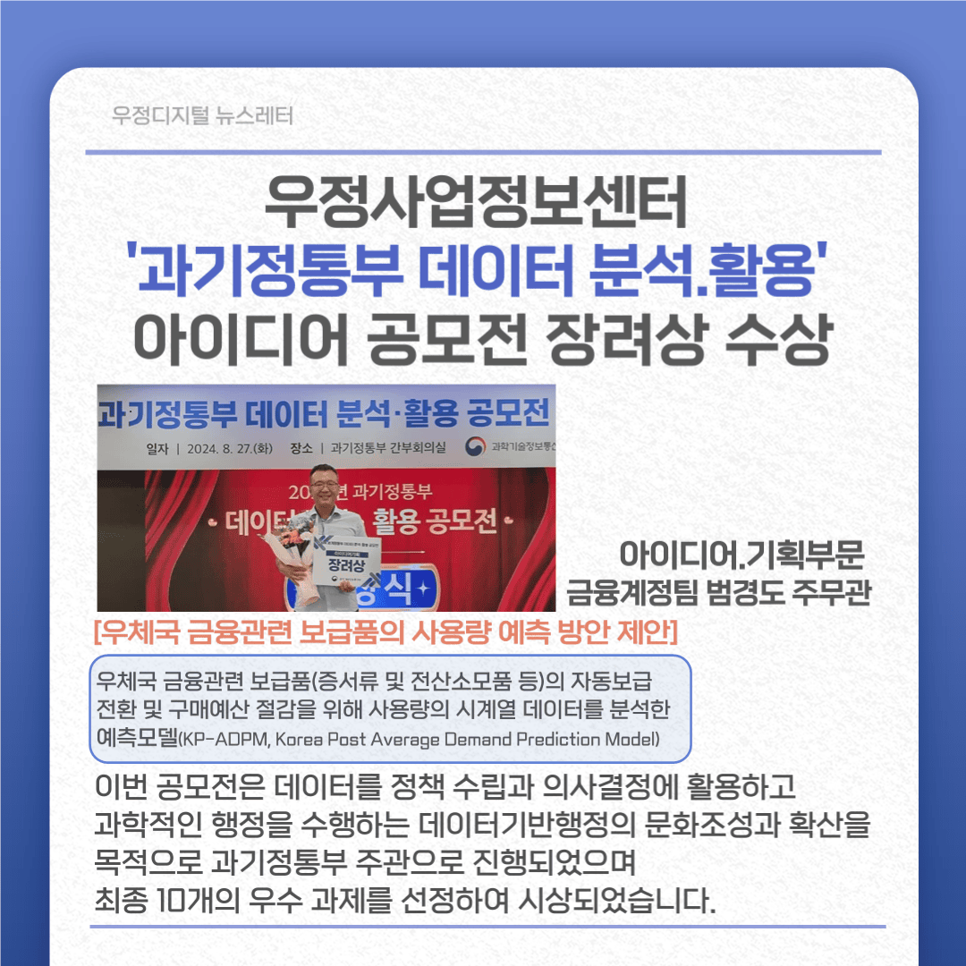 우정사업정보센터 ‘과기정통부 데이터 분석·활용’ 아이디어 공모전 장려상 수상
아이디어·기획부문 금융계정팀 범경도주무관
[우체국 금융관련 보급품의 사용량 예측 방안 제안]
우체국 금융관련 보급품(증서류 및 전산소모품 등)의 자동보급 전환 및 구매예산 절감을 위해 사용량의 시계열 데이터를 분석한 예측모델(KP-ADPM, Korea Post Average Demand Prediction Model)
이번 공모전은 데이터를 정책 수립과 의사결정에 활용하고 과학적인 행정을 수행하는 데이터기반행정의 문화조성과 확산을 목적으로 과기정통부 주관으로 진행되었으며 최종 10개의 우수 과제을 선정하여 시상되었습니다.