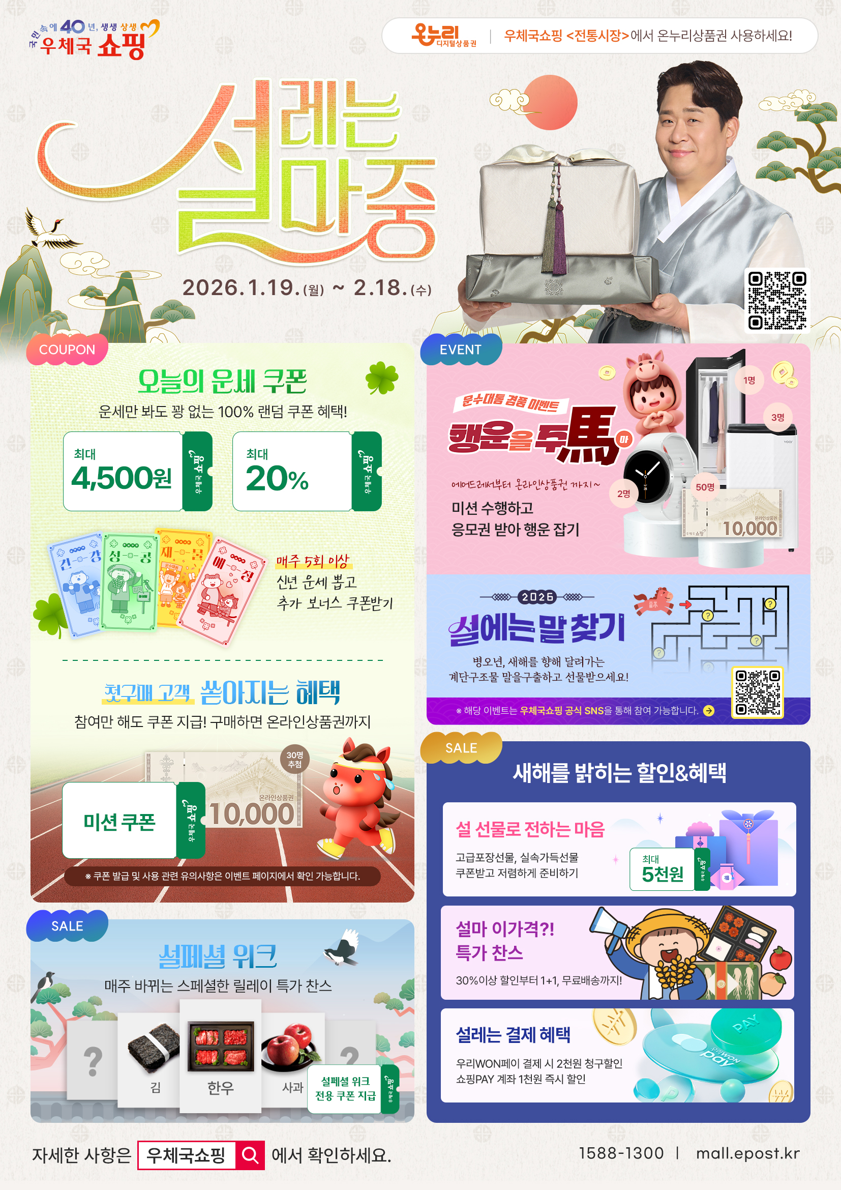 국민 속에 40년, 생생 상생 우체국쇼핑

온누리디지털상품권 우체국쇼핑 <전통시장>에서 온누리상품권 사용하세요!

설레는 설마중
1. 19. (월) ~ 2. 18. (수)
https://mall.epost.go.kr/fo/event/2026/SeolBenefit.do

[쿠폰] 
1. 오늘의 운세쿠폰
 - 매일 운세만 봐도 꽝 없는 100% 랜덤 쿠폰 혜택! 최대 4,500원, 최대 20%
 - 매주 5회 이상 신년 운세 뽑고 추가 보너스 쿠폰 받기
2. 첫구매 고객 쏟아지는 혜택
 - 참여만 해도 쿠폰 지급! 구매하면 온라인상품권까지
 - 우체국쇼핑 온라인상품권 10,000원 30명 추첨
 - 단계별 미션 달성 시 쿠폰 지급
※ 쿠폰 발급 및 사용 관련 유의사항은 이벤트에서 확인 바랍니다.

[세일] 
1. 설페셜 위크
 - 매주 바뀌는 스페셜한 릴레이 특가 찬스
 - 한우·김·사과 등 설페셜 위크 전용 쿠폰 지급

[이벤트]
1. 운수대통 경품 이벤트 행운을 주마(馬)
 - 에어드레서부터 온라인상품권까지~
 - 미션 수행하고 응모권 받아 행운 잡기
 - 스타일러 1명, 스마트워치 2명, 우체국 쇼핑 온라인상품권 10,000원 50명
2. 설에는 말 찾기
 - 병오년, 새해를 향해 달려가는 말을 구출하고 선물 받으세요!  
 ※ 해당 이벤트는 우체국쇼핑 공식 SNS를 통해 참여 가능합니다.
   https://linktr.ee/epostmall

[세일] 
1. 새해를 밝히는 할인&혜택
 1) 설 선물로 전하는 마음
  - 고급포장 선물, 실속 가득 선물 최대 5천 원 쿠폰 받고 저렴하게 준비하기
  - 최대 5천원(우체국쇼핑)
 2) 설마 이 가격?! 특가 찬스
  - 30% 이상 할인부터 1+1, 무료배송까지!
 3) 설레는 결제 혜택
  - 우리WON페이 결제 시 2천 원 청구할인
  - 쇼핑PAY 계좌 1천 원 즉시 할인

자세한 사항은 우체국쇼핑에서 확인하세요.
1588-1300 | mall.epost.kr