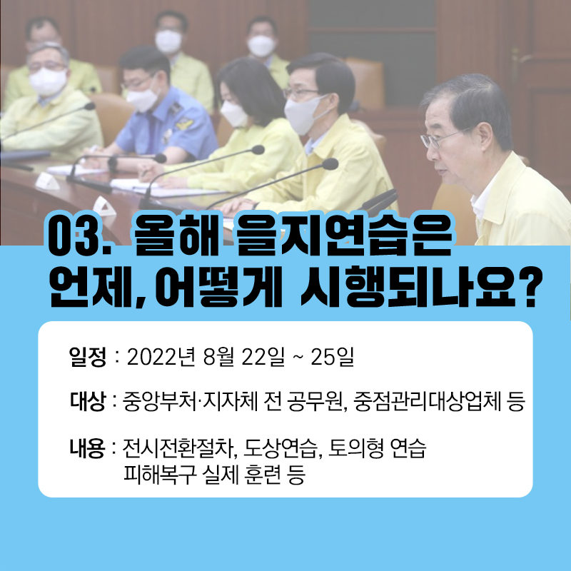 03. 올해 을지연습은 언제 어떻게 시행되나요?
일정 : 2022년 8월 22일 ~ 25일
대상 : 중앙부처, 지자체 전 공무원, 중점관리대상업체 등
내용 : 전시전환절차, 도상연습, 토의형 연습, 피해복구 실제 훈련 등