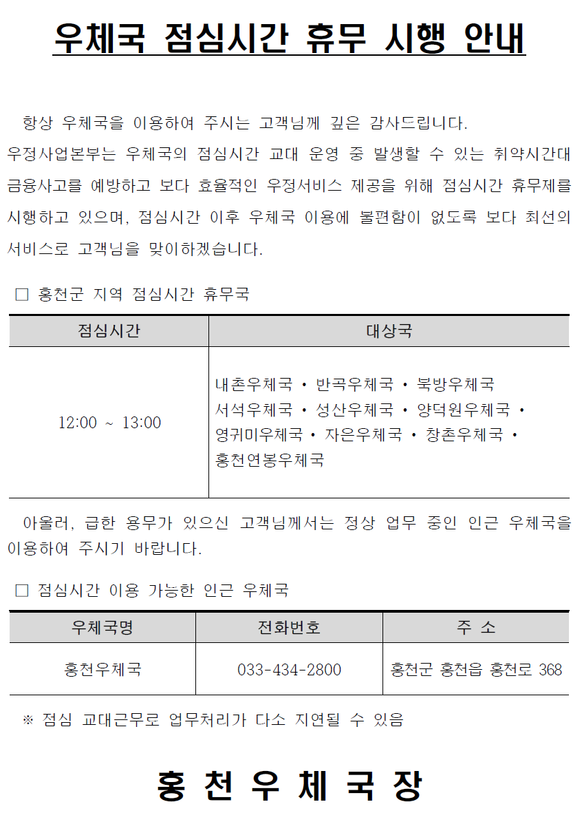 우체국 점심시간 휴무 시행 안내


  항상 우체국을 이용하여 주시는 고객님께 깊은 감사드립니다.
우정사업본부는 우체국의 점심시간 교대 운영 중 발생할 수 있는 취약시간대금융사고를 예방하고 보다 효율적인 우정서비스 제공을 위해 점심시간 휴무제를 시행하고 있으며, 점심시간 이후 우체국 이용에 불편함이 없도록 보다 최선의 서비스로 고객님을 맞이하겠습니다.

 □ 홍천군 지역 점심시간 휴무국

점심시간
대상국
12:00 ~ 13:00
내촌우체국 • 반곡우체국 • 북방우체국 
서석우체국 • 성산우체국 • 양덕원우체국 • 영귀미우체국 • 자은우체국 • 창촌우체국 • 홍천연봉우체국


  아울러, 급한 용무가 있으신 고객님께서는 정상 업무 중인 인근 우체국을 이용하여 주시기 바랍니다.

 □ 점심시간 이용 가능한 인근 우체국

우체국명
전화번호
주 소
홍천우체국
033-434-2800
홍천군 홍천읍 홍천로 368

   
  ※ 점심 교대근무로 업무처리가 다소 지연될 수 있음

홍 천 우 체 국 장