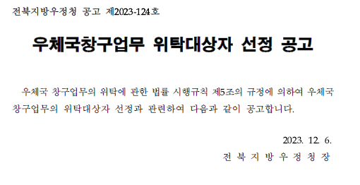 전북지방우정청 공고 제2023-124호
우체국창구업무 위탁대상자 선정 공고
우체국창구업무의 관한 법률 시행규칙 제5조의 규정에 의하여 우체국 창구업무의 위탁대상자 선정과 관련하여 다음과 같이 공고합니다.2023.12.6. 전북지방우정청장