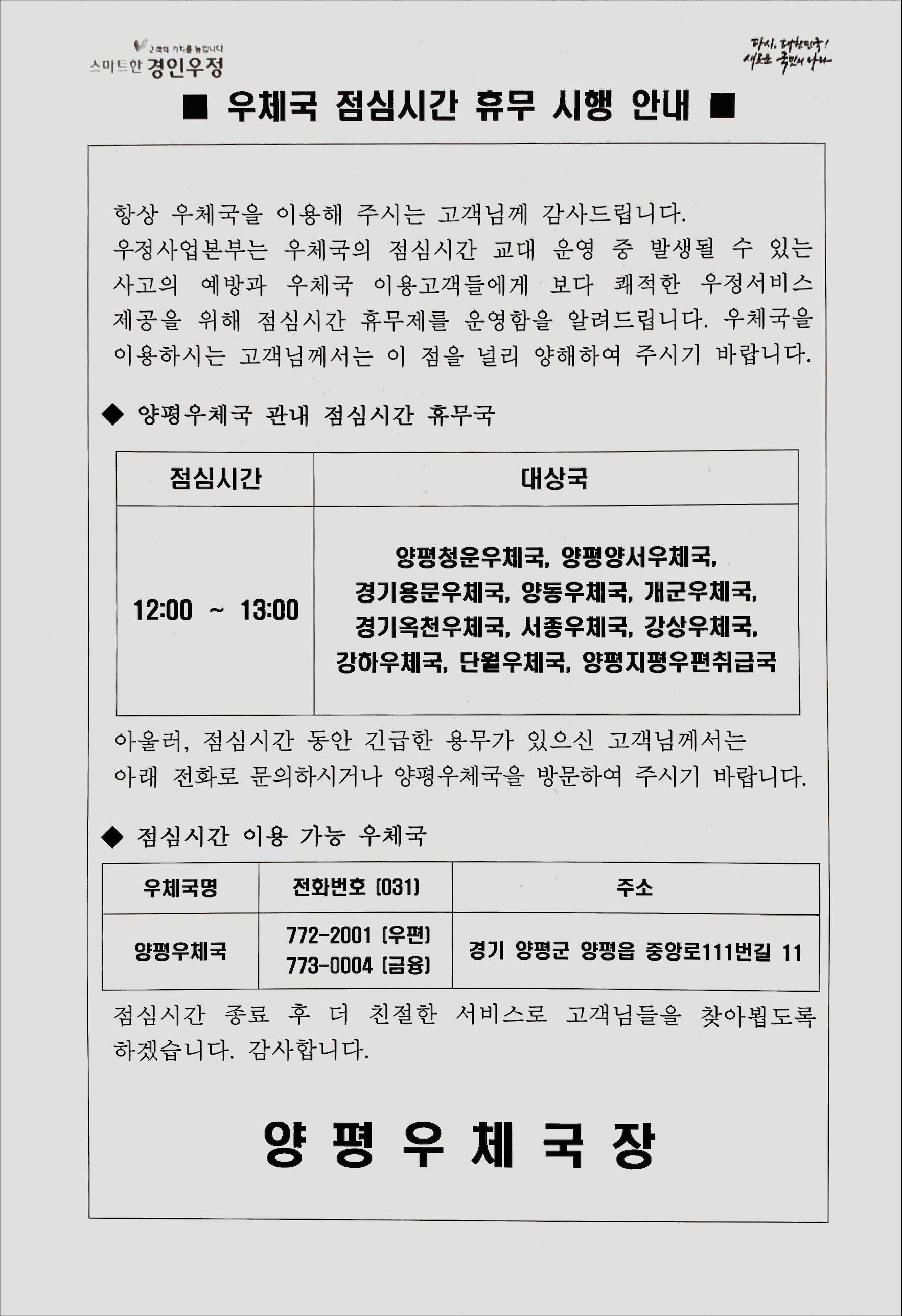 항상 우체국을 이용해 주시는 고객님께 감사드립니다.
우정사업본부는 우체국의 점심시간 교대 운영 중 발생될 수 있는 사고의 예방과 우체국 이용고객들에게 보다 쾌적한 우정서비스 제공을 위해 점심시간 휴무제를 운영함을 알려드립니다. 우체국을 이용하시는 고객님께서는 이 점을 널리 양해하여 주시기 바랍니다.

양평우체국 관내 점심시간 휴무국
점심시간 12:00~13:00 
대상국 양평청운우체국, 양평양서우체국, 경기용문우체국, 양동우체국, 개군우체국, 경기옥천우체국, 서종우체국, 강상우체국, 강하우체국, 단월우체국, 양평지평우편취급국

아울러, 점심시간 동안 긴급한 용무가 있으신 고객님께서는 아래 전화로 문의하시거나 양평우체국을 방문하여 주시기 바랍니다. 

점심시간 이용 가능 우체국 
우체국명 양평우체국
전화번호 우편 031-772-2001
금융 031-773-0004 
주소 경기도 양평군 양평읍 중앙로111번길 11

점심시간 종료 후 더 친절한 서비스로 고객님들을 찾아뵙도록 하겠습니다. 감사합니다.

양평우체국장