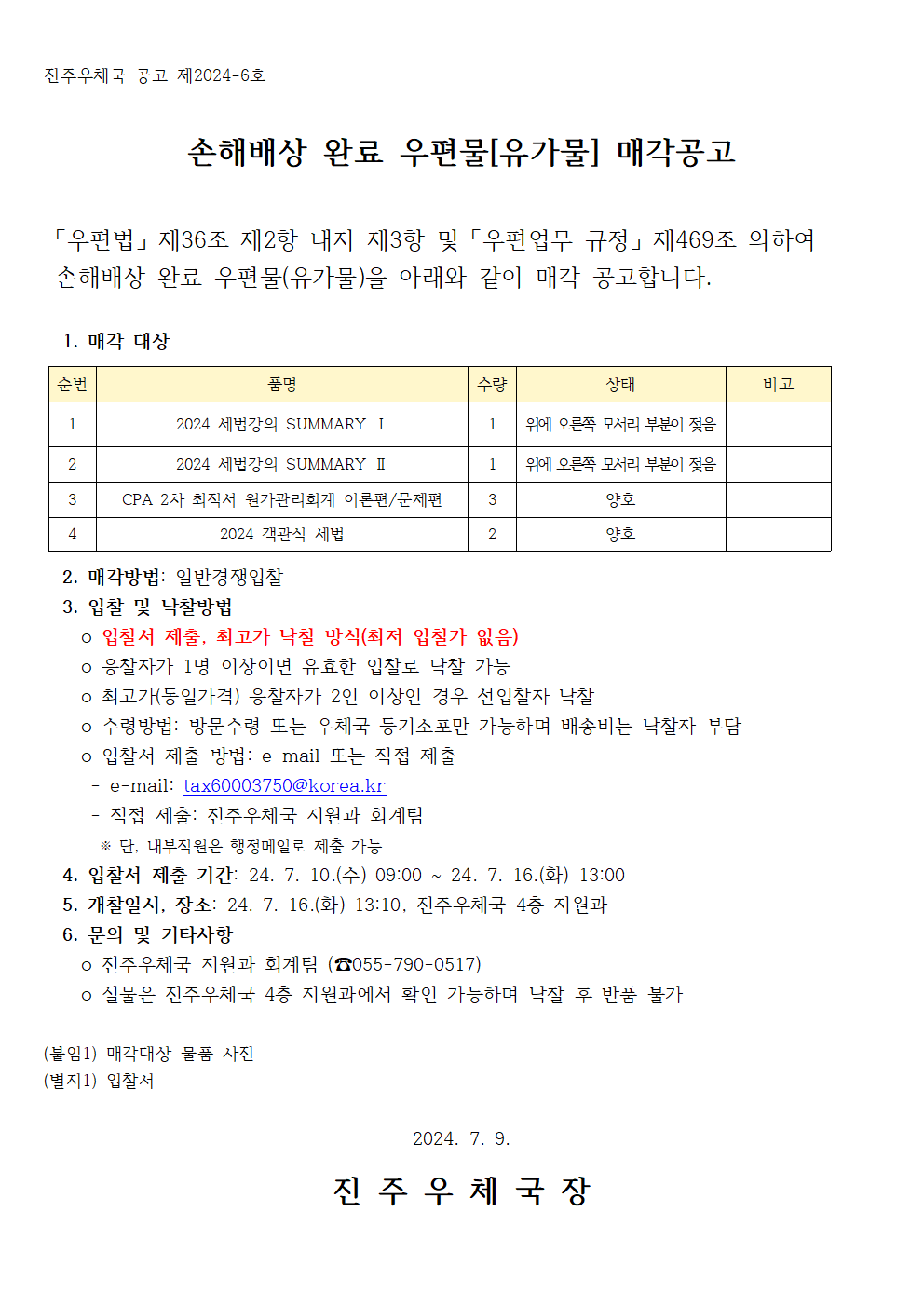 진주우체국 공고 제2024-6호

손해배상 완료 우편물[유가물] 매각공고

 「우편법」 제36조 제2항 내지 제3항 및 「우편업무 규정」 제469조 의하여 
 손해배상 완료 우편물(유가물)을 아래와 같이 매각 공고합니다.

  1. 매각 대상

순번
품명
수량 
상태
비고
1
2024 세법강의 SUMMARY Ⅰ
1
위에 오른쪽 모서리 부분이 젖음

2
2024 세법강의 SUMMARY Ⅱ
1
위에 오른쪽 모서리 부분이 젖음

3
CPA 2차 최적서 원가관리회계 이론편/문제편
3
양호

4
2024 객관식 세법 
2
양호


  2. 매각방법: 일반경쟁입찰
  3. 입찰 및 낙찰방법
    o 입찰서 제출, 최고가 낙찰 방식(최저 입찰가 없음)
    o 응찰자가 1명 이상이면 유효한 입찰로 낙찰 가능
    o 최고가(동일가격) 응찰자가 2인 이상인 경우 선입찰자 낙찰
    o 수령방법: 방문수령 또는 우체국 등기소포만 가능하며 배송비는 낙찰자 부담
    o 입찰서 제출 방법: e-mail 또는 직접 제출
     - e-mail: tax60003750@korea.kr
     - 직접 제출: 진주우체국 지원과 회계팀
      ※ 단, 내부직원은 행정메일로 제출 가능
  4. 입찰서 제출 기간: 24. 7. 10.(수) 09:00 ~ 24. 7. 16.(화) 13:00 
  5. 개찰일시, 장소: 24. 7. 16.(화) 13:10, 진주우체국 4층 지원과
  6. 문의 및 기타사항
    o 진주우체국 지원진주우체국 공고 제2024-6호

손해배상 완료 우편물[유가물] 매각공고

 「우편법」 제36조 제2항 내지 제3항 및 「우편업무 규정」 제469조 의하여 
 손해배상 완료 우편물(유가물)을 아래와 같이 매각 공고합니다.

  1. 매각 대상

순번
품명
수량 
상태
비고
1
2024 세법강의 SUMMARY Ⅰ
1
위에 오른쪽 모서리 부분이 젖음

2
2024 세법강의 SUMMARY Ⅱ
1
위에 오른쪽 모서리 부분이 젖음

3
CPA 2차 최적서 원가관리회계 이론편/문제편
3
양호

4
2024 객관식 세법 
2
양호


  2. 매각방법: 일반경쟁입찰
  3. 입찰 및 낙찰방법
    o 입찰서 제출, 최고가 낙찰 방식(최저 입찰가 없음)
    o 응찰자가 1명 이상이면 유효한 입찰로 낙찰 가능
    o 최고가(동일가격) 응찰자가 2인 이상인 경우 선입찰자 낙찰
    o 수령방법: 방문수령 또는 우체국 등기소포만 가능하며 배송비는 낙찰자 부담
    o 입찰서 제출 방법: e-mail 또는 직접 제출
     - e-mail: tax60003750@korea.kr
     - 직접 제출: 진주우체국 지원과 회계팀
      ※ 단, 내부직원은 행정메일로 제출 가능
  4. 입찰서 제출 기간: 24. 7. 10.(수) 09:00 ~ 24. 7. 16.(화) 13:00 
  5. 개찰일시, 장소: 24. 7. 16.(화) 13:10, 진주우체국 4층 지원과
  6. 문의 및 기타사항
    o 진주우체국 지원과 회계팀 (☎055-790-0517)
    o 실물은 진주우체국 4층 지원과에서 확인 가능하며 낙찰 후 반품 불가

(붙임1) 매각대상 물품 사진
(별지1) 입찰서

2024. 7. 9.

진 주 우 체 국 장

과 회계팀 (☎055-790-0517)
    o 실물은 진주우체국 4층 지원과에서 확인 가능하며 낙찰 후 반품 불가

(붙임1) 매각대상 물품 사진
(별지1) 입찰서

2024. 7. 9.

진 주 우 체 국 장