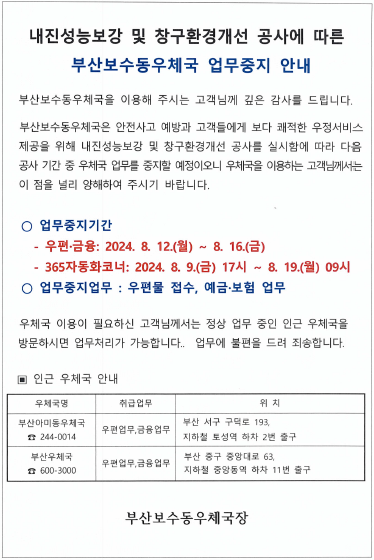 내진성능보강 및 창구환경개선 공사에 따른 부산보수동우체국 업무중지 안내

부산보수동우체국을 이용해주시는 고객님께 깊은 감사를 드립니다.

부산보수동우체국은 안전사고 예방과 고객들에게 보다 쾌적한 우정서비스 제공을 위해 내진성능보강 및 창구환경개선 공사를 실시함에 따라 다음 공사 기간 중 우체국 업무를 중지할 예정이오니 우체국을 이용하는 고객님께서는 이 점을 널리 양해하여 주시기 바랍니다. 

o 업무중지기간
  - 우편, 금융: 2024.08.12.(월)~08.16.(금)
  - 365자동화코너: 2024.08.09.(금) 17시~08.19.(월) 09시

우체국 이용이 필요하신 고객님께서는 정상 업무중인 인근 우체국을 방문하시면 업무처리가 가능합니다. 업무에 불편을 드려 죄송합니다.

o인근우체국 안내
  - 부산아미동우체국(051-244-0014): 우편업무,금융업무 취급 / 부산 서구 구덕로 193, 지하철 토성역 2번출구 하차
  - 부산우체국(051-600-3000): 우편업무, 금융업무 취급 / 부산 중구 중앙대로 63, 지하철 중앙동역 11번 출구 하차