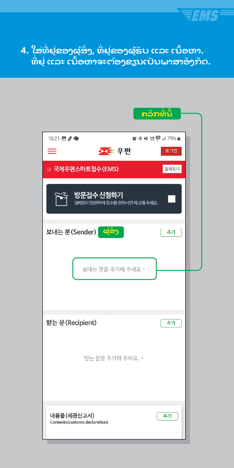 4. ໃສ່ທີ່ຢູ່ຂອງຜູ້ສົ່ງ, ທີ່ຢູ່ຂອງຜູ້ຮັບ ແລະ ເນື້ອຫາ.
ທີ່ຢູ່ ແລະ ເນື້ອຫາຈະຕ້ອງຂຽນເປັນພາສາອັງກິດ.
10:21
 /> 국제우편스마트접수(EMS)
ຄລິກທີ່ນີ້
79%
우편
로그인
불러오기
방문접수 신청하기
집배원이 방문하여 접수를 원하시면 체크해 주세요.
보내는 분(Sender)
ແສງ
추가
보내는 분을 추가해 주세요 +
받는 분(Recipient)
받는 분을 추가해 주세요. +
내용품(세관신고서)
Contents (customs declaration)
추가
추가