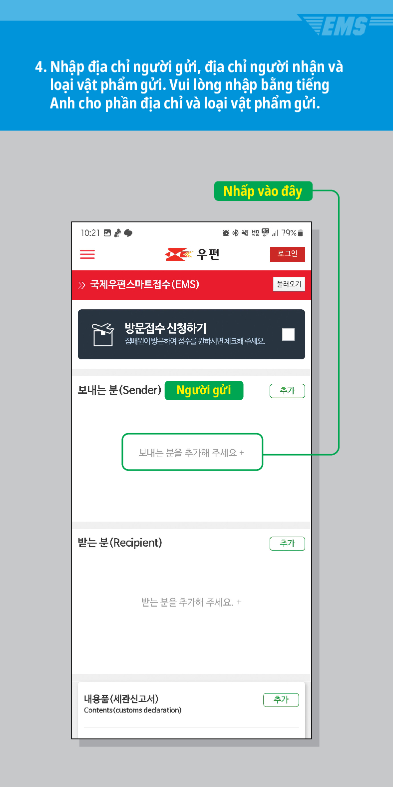 4. Nhập địa chỉ người gửi, địa chỉ người nhận và loại vật phẩm gửi. Vui lòng nhập bằng tiếng Anh cho phần địa chỉ và loại vật phẩm gửi.
10:21
 /> 국제우편스마트접수(EMS)
Nhấp vào đây
79%
우편
로그인
불러오기
방문접수 신청하기
집배원이 방문하여 접수를 원하시면 체크해 주세요.
보내는 분(Sender)
Người gửi
추가
보내는 분을 추가해 주세요 +
받는 분(Recipient)
받는 분을 추가해 주세요. +
내용품(세관신고서)
Contents (customs declaration)
