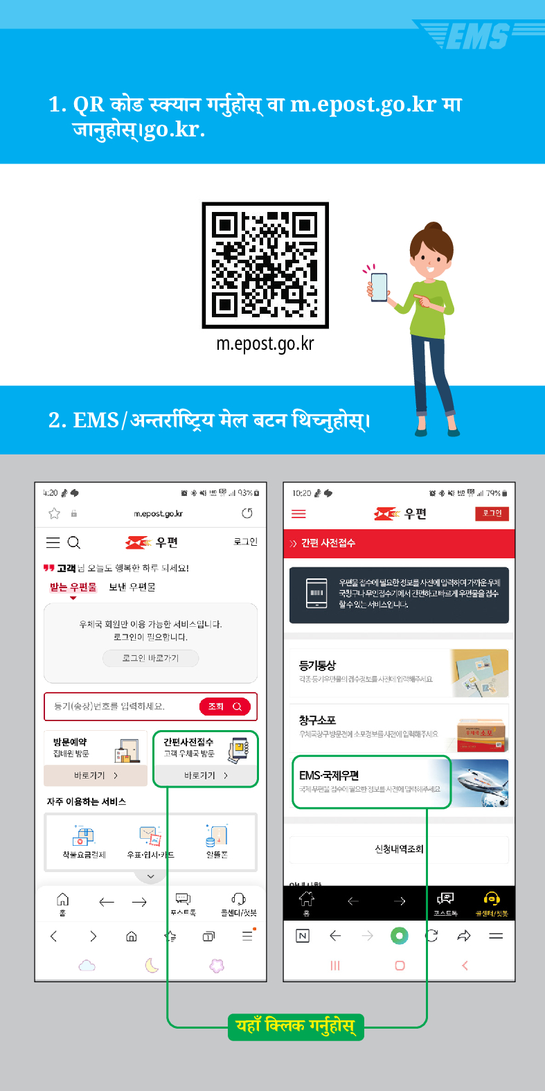 1. QR कोड स्क्यान गर्नुहोस् वा m.epost.go.kr मा जानुहोस्।go.kr.
m.epost.go.kr
2. EMS / अन्तर्राष्ट्रिय मेल बटन थिच्नुहोस् ।
20
= Q

m.epost.go.kr
=
우편
우편
로그인
> /> 간편 사전접수
고객님 오늘도 행복한 하루 되세요!
받는 우편물
보낸 우편물
우체국 회원만 이용 가능한 서비스입니다. 로그인이 필요합니다.
로그인 바로가기
풍기(송장번호를 입력하세요.
등기동상
조회
창구소포
79%
우편을 검수세 필요한 정보를 사전에 입력하여가운 두게 국민구나 무인 검수기에서 간편하고 빠르게 우편물을 검수 할수있는 서비스입니다
방문예약 집해온 방문
간편사진접수
바로가기)
바로가기 >
EMS-국제우편
자주 이용하는 서비스
착불요금경제 우표·웹서카드
←→
스트
센디/

D
৫
←
III
यहाँ क्लिक गर्नुहोस्
신청내역조회
→