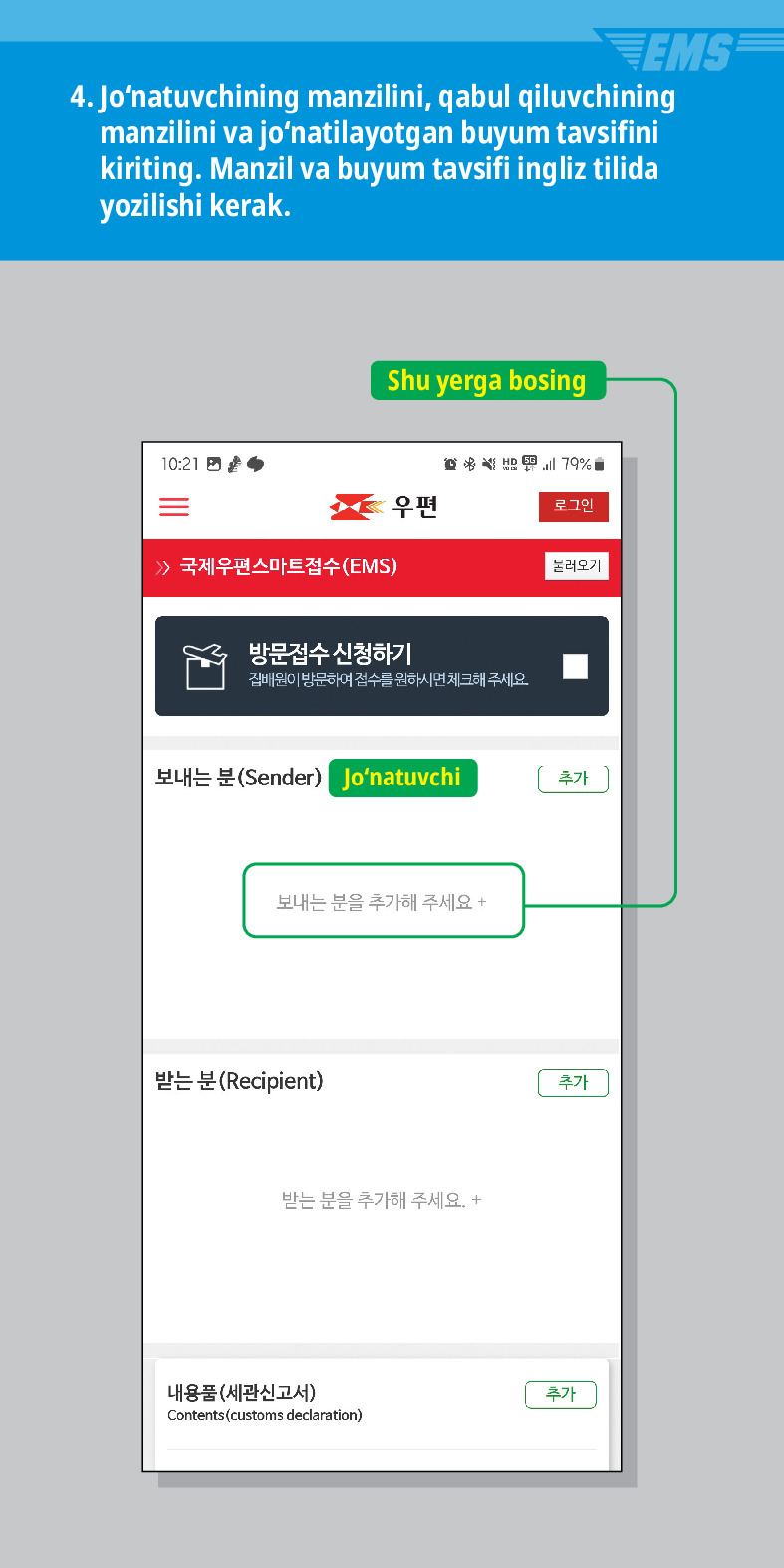 4. Jonatuvchining manzilini, qabul qiluvchining manzilini va jonatilayotgan buyum tavsifini kiriting. Manzil va buyum tavsifi ingliz tilida yozilishi kerak.

Shu yerga bosing
 /> 국제우편스마트접수(EMS)

우편
로그인
불러오기
방문접수 신청하기
집배원이 방문하여 접수를 원하시면 체크해 주세요.
보내는 분(Sender) Jonatuvchi
추가
보내는 분을 추가해 주세요 +
받는 분(Recipient)
받는 분을 추가해 주세요. +
내용품(세관신고서)
Contents (customs declaration)
추가
추가