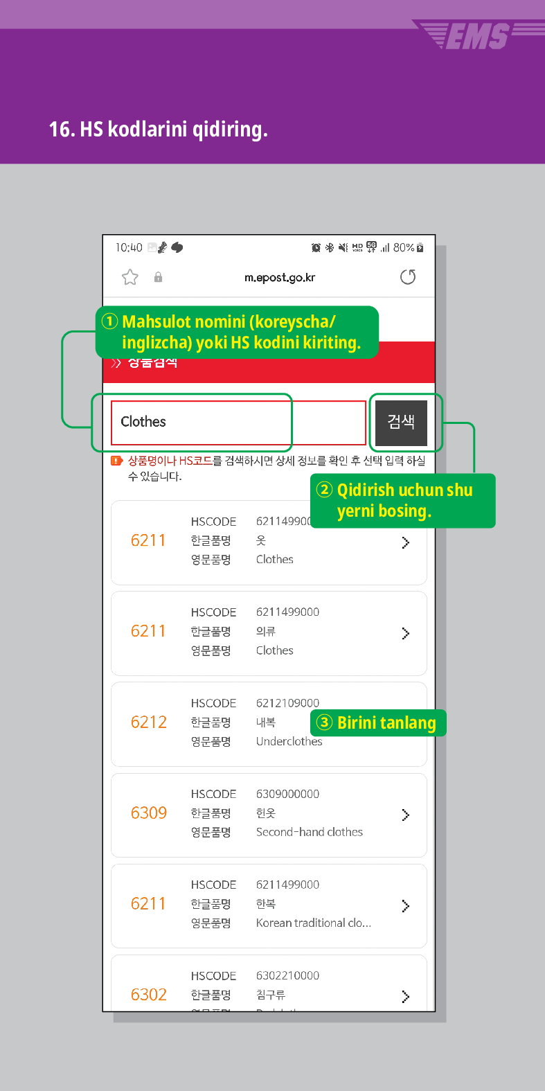 16. HS kodlarini qidiring.

m.epost.go.kr
Mahsulot nomini (koreyscha/ inglizcha) yoki HS kodini kiriting.
Clothes
검색
EMS
■ 상품명이나 HS코드를 검색하시면 상세 정보를 확인 후 선택 입력 하실
수 있습니다.
HSCODE 621149900
6211
한글품명
옷
영문품명
Clothes
② Qidirish uchun shu yerni bosing.
 />
HSCODE 6211499000
한글품명
의류
>
6211
영문품명
HSCODE
6212
한글품명
영문품명
Clothes
6212109000
내복 ③ Birini tanlang
Underclothes
HSCODE
6309
한글품명
6309000000
헌옷
>
영문품명
Second-hand clothes
HSCODE
6211499000
6211
한글품명
한복
>
영문품명
Korean traditional clo...
HSCODE
6302210000
6302
한글품명
침구류
>