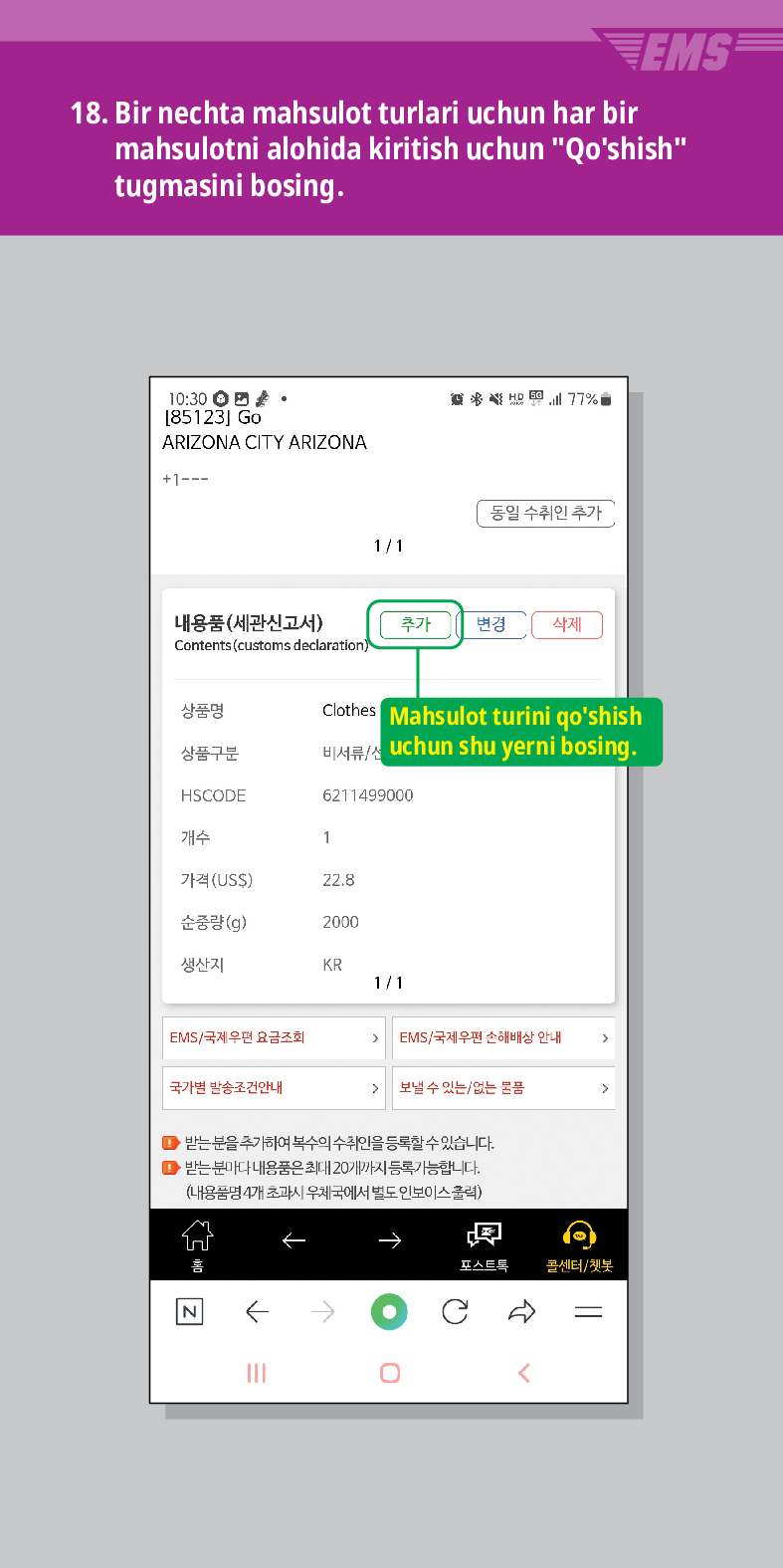 18. Bir nechta mahsulot turlari uchun har bir mahsulotni alohida kiritish uchun Qoshish tugmasini bosing.
EMS
10:30. [85123] Go
ARIZONA CITY ARIZONA
+1---
商务结图

동일 수취인 추가
1/1
내용품(세관신고서)
추가 변경 삭제
Contents (customs declaration)
상품명
상품구분
Clothes
Mahsulot turini qoshish uchun shu yerni bosing.
비서류
HSCODE
6211499000
개수
1
가격(USS)
22.8
순중량(g)
2000
생산지
KR
1/1
EMS/국제우편 요금조회
EMS/국제우편 손해배상 안내
국가별 발송조건안내
보낼 수 있는/없는 문품
 />
●받는 분을 추가하여 복수의 수취인을 등록할 수 있습니다.
● 받는 분마다 내용품은 최대 20개까지 등록가능합니다.
(내용품명 4개 초과시 우체국에서 별도 인보이스출력)
N
