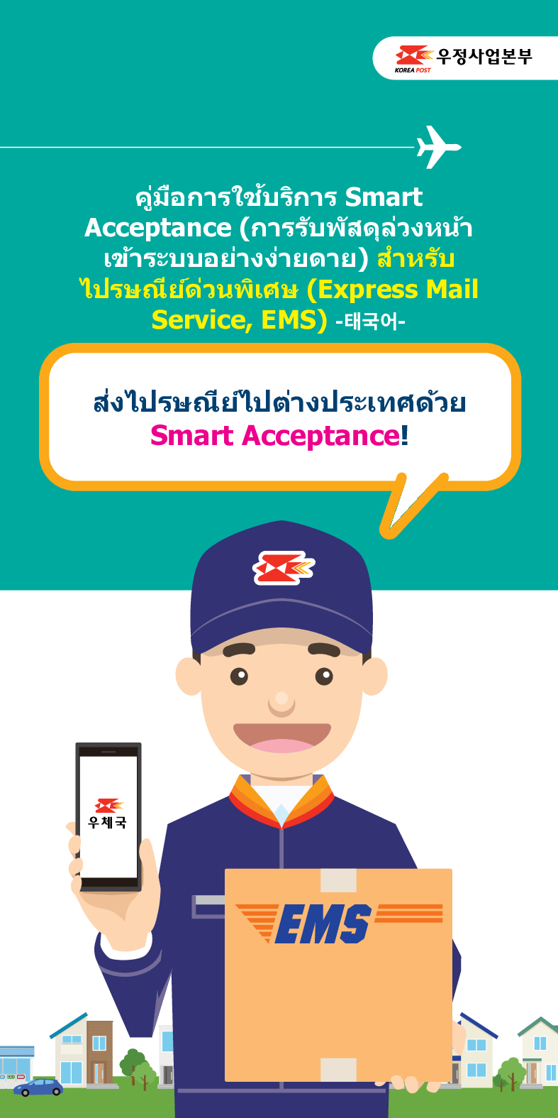 우정사업본부
KOREA POST
คู่มือการใช้บริการ Smart Acceptance (การรับพัสดุล่วงหน้า เข้าระบบอย่างง่ายดาย) สำหรับ ไปรษณีย์ด่วนพิเศษ (Express Mail Service, EMS) -태국어-
ส่งไปรษณีย์ไปต่างประเทศด้วย Smart Acceptance!
우체국
EMS
