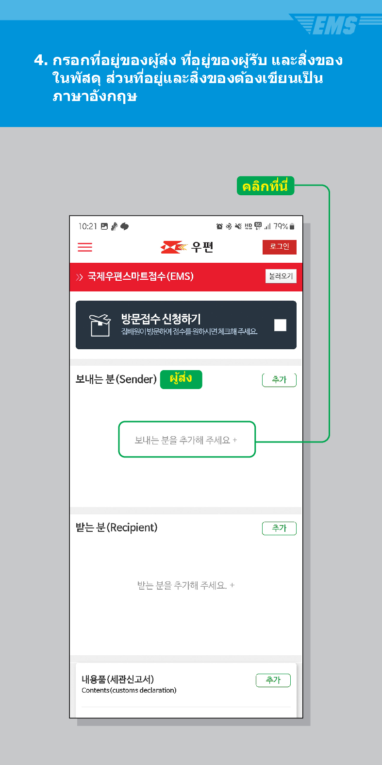 4. กรอกที่อยู่ของผู้ส่ง ที่อยู่ของผู้รับ และสิ่งของ ในพัสดุ ส่วนที่อยู่และสิ่งของต้องเขียนเป็น ภาษาอังกฤษ
10:21
 /> 국제우편스마트접수(EMS)
คลิกที่นี่
79%
우편
로그인
불러오기
방문접수 신청하기
집배원이 방문하여 접수를 원하시면 체크해 주세요.
보내는 분(Sender)
ผู้ส่ง
보내는 분을 추가해 주세요 +
받는 분(Recipient)
받는 분을 추가해 주세요. +
내용품(세관신고서)
Contents (customs declaration)
추가
추가
추가