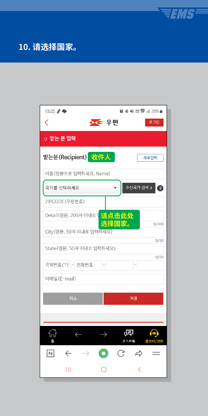 10. 请选择国家。

우편
로그인
≫ 받는 분 입력
받는분(Recipient)
收件人
이름(영문으로 입력하세요, Name)
새로입력
국가를 선택하세요
수신국가 검색 /> ?
ZIPCODE(우편번호)
Detail (영문, 200자 이내로请点击此处 选择国家。
0/200
City(영문, 50자 이내로 입력하세요)
0/50
State(영문, 50자 이내로 입력하세요)
0/50
국제번호(TE - 전화번호
이메일(E-mail)
취소
저장

콜센터/챗봇
<
EMS