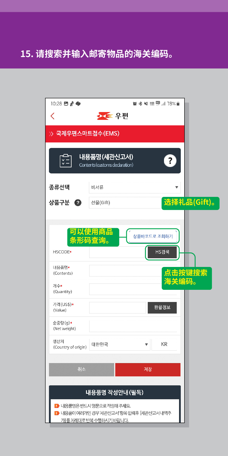15. 请搜索并输入邮寄物品的海关编码。

联结
우편
 /> 국제우편스마트접수(EMS)
내용품명(세관신고서)
Contents (customs dedaration)
?
종류선택
비서류
상품구분
선물(Gift)
选择礼品(Gift)。
HSCODE
可以使用商品 条形码查询。
상품바코드로 조회하기
내용품명
(Contents)
개수
(Quantity)
가격(US$)*
(Value)
순중량(g)
(Net weight)
생산지 (Country of origin)
대한민국
취소
HS검색
点击按键搜索 海关编码。
환율정보
▼
KR
저장
내용품명 작성안내(필독)
■내용품명은 반드시 영문으로 작성해 주세요.
■내용품이 여러개인 경우 세관신고서항목입력후 [세관신고서 내역추 개를 차례대로 반복수행하시기 바랍니다.