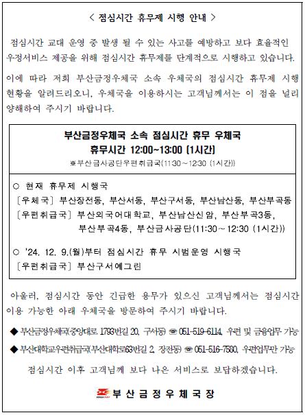 <점심시간 휴무제 시행 안내 />
점심시간 교대 운영 중 발생 될 수 있는 사고를 예방하고 보다 효율적인 우정서비스 제공을 위해 점심시간 휴무제를 단계적으로 시행하고 있습니다.

이에 따라 저희 부산금정우체국 소속 우체국의 점심시간 휴무제 시행현황을 알려드리오니, 우체국을 이용하시는 고객님께서는 이 점을 널리 양해하여 주시기 바랍니다.

부산금정우체국 소속 점심시간 휴무 우체국
휴무시간 12:00~13:00[1시간]
*부산금사공단우편취급국(11:30~12:30 (1시간))

*현재 휴무제 시행국
[우체국] 부산장전동, 부산서동, 부산구서동, 부산남산동, 부산부곡동
[우편취급국] 부산외국어대학교, 부산남산신암, 부산부곡3동, 부산부곡4동, 부산금사공단(11:30~12:30 (1시간))

*24. 12. 9.(월)부터 점심시간 휴무 시험운영 시행국
[우편취급국] 부산구서예그린

아울러, 점심시간 동안 긴급한 용무가 있으신 고객님께서는 점심시간 이용 가능한 아래 우체국을 방문하여 주시기 바랍니다.

*부산금정우체국(중앙대로 1793번길20, 구서동) - 051-519-6114 우편 및 금융업무 가능
*부산대학교우편취급국(부산대학로63번길2, 장전동) - 051-516-7580, 우편업무만 가능

 점심시간 이후 고객님께 보다 나은 서비스로 보답하겠습니다.

부산금정우체국장
