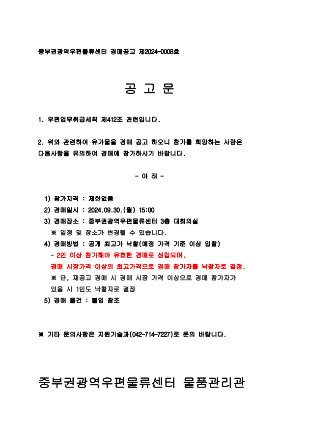 중부권광역우편물류센터 경매공고 제2024-0008호


공 고 문

1. 우편업무취급세칙 제412조 관련입니다.

2. 위와 관련하여 유가물을 경매 공고 하오니 참가를 희망하는 사람은 다음사항을 유의하여 경매에 참가하시기 바랍니다.

- 아 래 -

  1) 참가자격 : 제한없음
  2) 경매일시 : 2024.09.30.(월) 15:00
  3) 경매장소 : 중부권광역우편물류센터 3층 대회의실
    ※ 일정 및 장소가 변경될 수 있습니다.
  4) 경매방법 : 공개 최고가 낙찰(예정 가격 기준 이상 입찰)
    - 2인 이상 참가해야 유효한 경매로 성립되며,
    경매 시장가격 이상의 최고가격으로 경매 참가자를 낙찰자로 결정.
    ※ 단, 재공고 경매 시 경매 시장 가격 이상으로 경매 참가자가
    있을 시 1인도 낙찰자로 결정
  5) 경매 물건 : 붙임 참조


※ 기타 문의사항은 지원기술과(042-714-7227)로 문의 바랍니다.



중부권광역우편물류센터 물품관리관