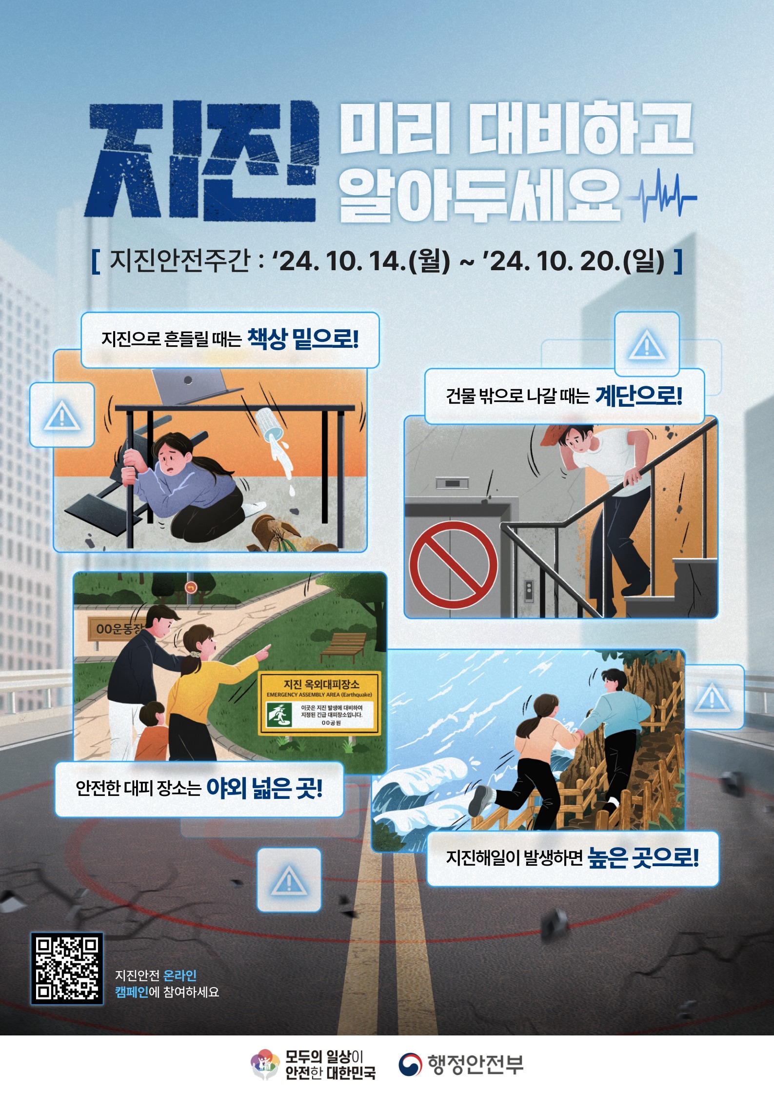 지진 미리 대비하고 알아두세요
[지진안전주간: 24.10.14.(월)~24.10.20.(일)]
지진으로 흔들릴때는 책상 밑으로
건물밖으로 나갈때는 계단으로!
안전한 대피 장소는 야외 넓은 곳!
지진해일이 발생하면 높은 곳으로!
모두의일상이안전한 대한민국
행정안전부