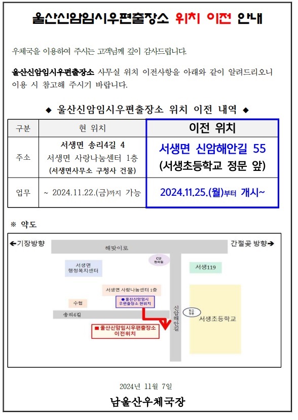 울산신암임시우편출장소 위치 이전 안내
우체국을 이용하여 주시는 고객님께 깊이 감사드립니다.
울산신암임시우편출장소 사무실 위치 이전사항을 아래와 같이 알려드리오니 이용 시 참고해 주시기 바랍니다.
울산신암임시우편출장소 위치 이전 내역
현위치 서생면 송리4길4 서생면 사랑나눔센터 1층(서생면사무소 구청사 건물) 2024.11.22.(금)까지 가능 
이전위치 서생면 신암해안길 55(서생초등학교 정문 앞) 2024.11.25.(월)부터 개시
2024년11월7일 남울산우체국장