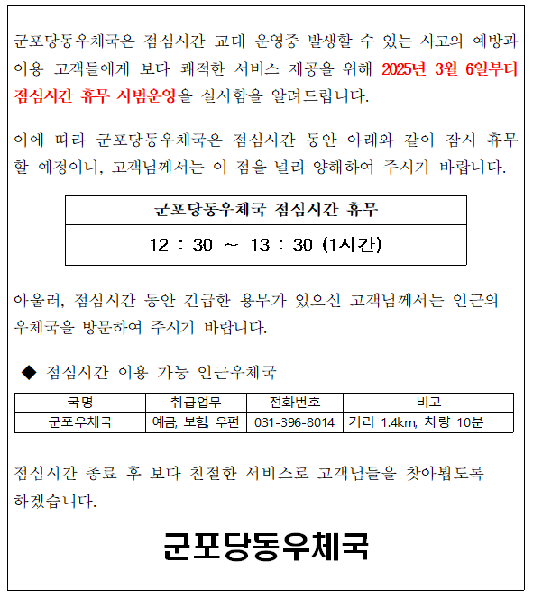 군포당동우체국은 점심시간 교대 운영중 발생할 수 있는 사고의 예방과 이용 고객들에게 보다 쾌적한 서비스 제공을 위해 2025년3월6일부터 점심시간 휴무 시범운영을 실시함을 알려드립니다.

이에 따라 군포당동우체국은 점심시간 동안 아래와 같이 잠시 휴무할 예정이니, 고객님께서는 이 점을 널리 양해하여 주시기 바랍니다. 

군포당동우체국 점심시간 휴무 12:30~13:30 (1시간)

아울러 점심시간 동안 긴급한 용무가 있으신 고객님께서는 인근의 우체국을 방문하여 주시기 바랍니다.

점심시간 이용 가능 인근우체국
- 국명 : 군포우체국
- 취급업무 : 예금, 보험, 우편
- 전화번호 : 031-396-8014
- 비고 : 거리 1.4km, 차량 10분

점심시간 종료 후 보다 친절한 서비스로 고객들을 찾아뵙도록 하겠습니다.

군포당동우체국장
