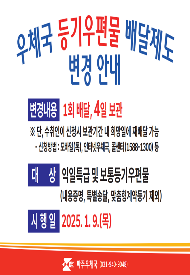 2025년 1월 9일(목)부터 등기우편물 배달제도가 변경됩니다.
<변경내용 />

(현행)2회 배달, 2일 보관 -> (변경 후) 1회 배달, 4일 보관

※ 단, 2회째 배달은 수취인이 희망 시 보관기간 내 희망일에 재배달 가능

[재배달 신청 방법 : 모바일(톡), 인터넷 우체국, 콜센터(1588-1300) 등]
<대상>
익일특급 및 보통등기 우편물(내용증명, 특별송달, 맞춤형 계약등기 제외)
문의 : 파주우체국(031-940-9048)


