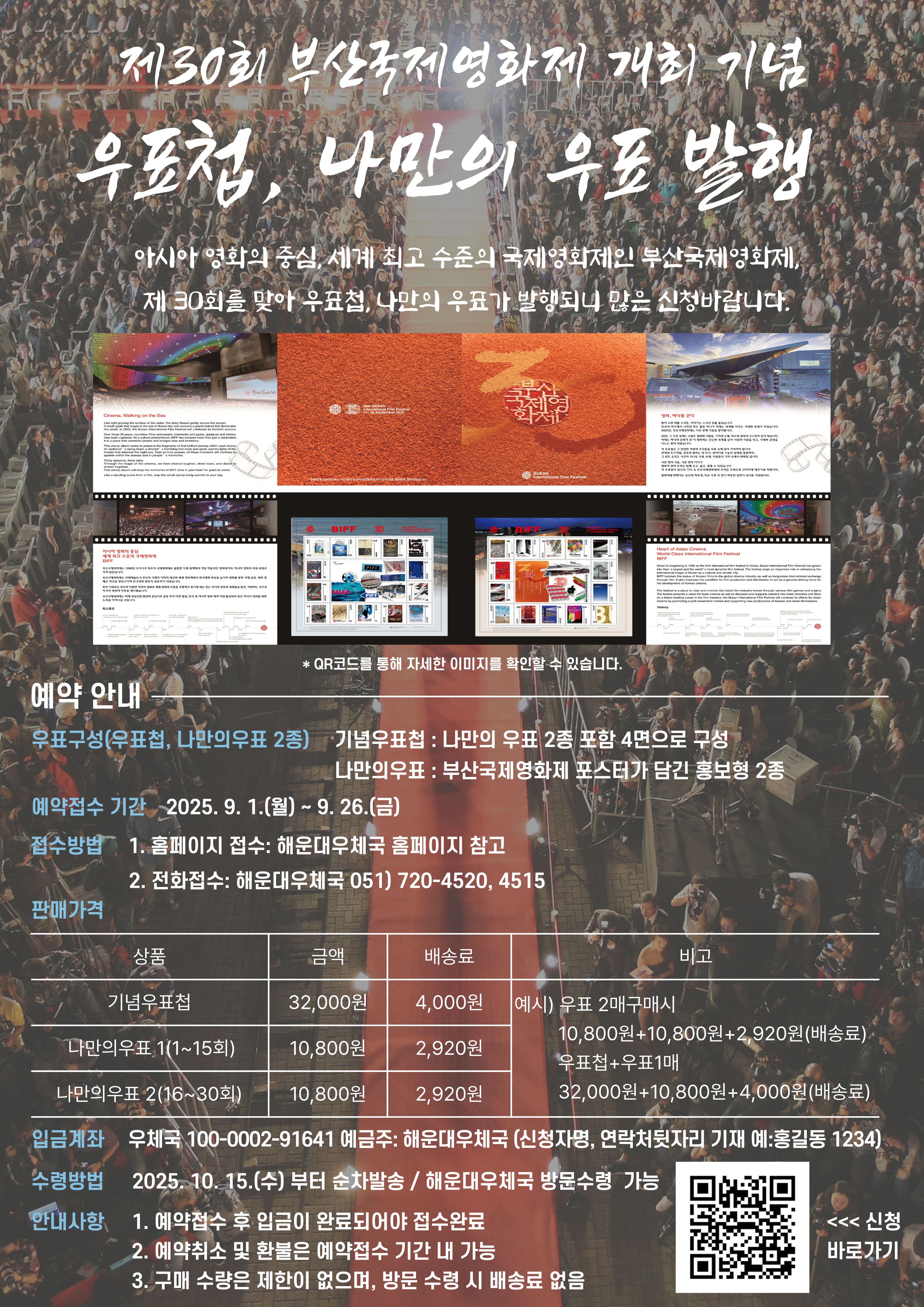 제30회 부산국제영화제 개최 기념
우표첩, 나만의 우표 발행
아시아영화의 중심, 세계 최고 수준의 국제영화제인 부산국제영화제, 제30회를 맞아 우표첩, 나만의 우표가 발행되니 많은 신청바랍니다. 
예약 안내
우표구성(우표첩, 나만의우표2종) 
기념우표첩 : 나만의 우표 2종 포함 4면으로 구성
나만의우표 : 부산국제영화제 포스터가 담긴 홍보형 2종
예약접수기간 : 2025.9.1.(월)~9.26.(금)
접수방법
1. 홈페이지 접수 : 해운대우체국 홈페이지 참고
2. 전화접수 : 해운대우체국 051)720-4520,4515
판매가격
기념우표첩 금액 32000원 배송료 4000원
나만의우표1(1~15회) 금액 10800원 배송료 2920원
나만의우표2(16~30회) 금액 10800원 배송로2920원
예시
우표2개 구매시
10800원+10800원+2920원(배송료)
우표첩+우표1매 구매시
32000원 + 10800원 + 4000원(배송료)
입금계좌 : 우체국 100-0002-91641 예금주 : 해운대우체국
(신청자명, 연락처뒷자리 기재 예:홍길동1234)
수령방법 : 2025.10.15.(수)부터 순차발송/해운대우체국 방문수령가능
안내사항
1. 예약접수 후 입금이 완료되어야 접수 완료
2. 예약취소 및 환불은 예약 접수 기간 내 가능
3. 구매수량은 제한이 없으며, 방문수령시 배송료 없음