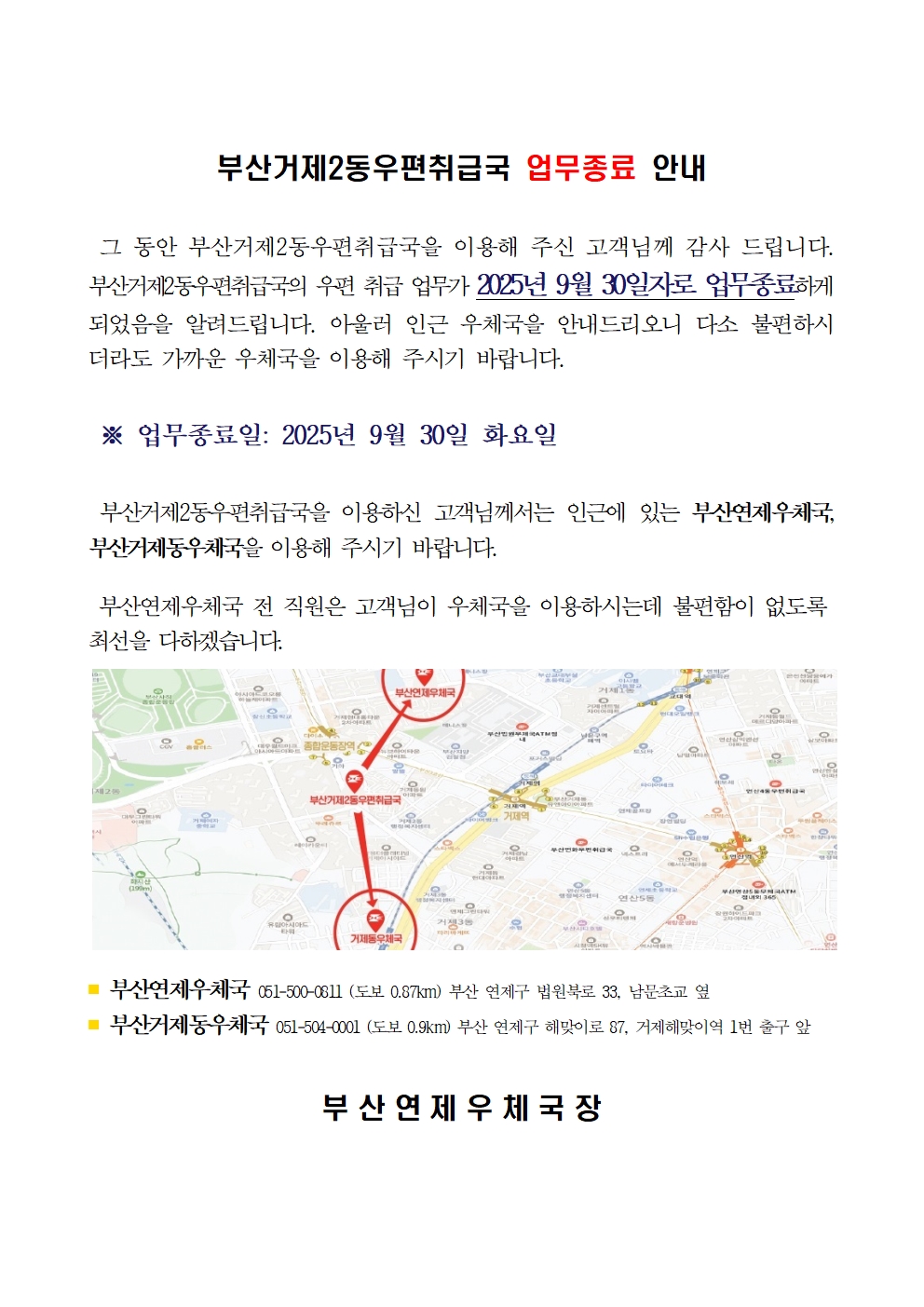 부산거제2동우편취급국 업무종료 안내

그 동안 부산거제2동우편취급국을 이용해 주신 고객님께 감사 드립니다.
부산거제2동우편취급국의 우편 취급 업무가 2025년 9월 30일자로 업무종료하게 되었음을 알려드립니다. 아울러 인근 우체국을 안내드리오니 다소 불편하시더라도 가까운 우체국을 이용해 주시기 바랍니다.

업무종료일 2025년 9월 30일 화요일

부산거제2동우편취급국을 이용하신 고객님께서는 인근에 있는 부산연제우체국, 부산거제동우체국을 이용해 주시기 바랍니다.

부산연제우체국 전 직원은 고객님이 우체국을 이용하시는데 불편함이 없도록 최선을 다하겠습니다.

부산연제우체국 051-500-0811 도보 0.87km 부산 연제구 법원북로 33 남문초교 옆 
부산거제동우체국 051-504-0001 도보 0.9km 부산 연제구 해맞이로 87 거제해맞이역 1번 출구 앞

부산연제우체국장