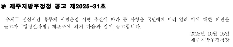 제주지방우정청 공고 제2025-31호
우체국 점심시간 휴무제 시범운영 시행 추진에 따라 동 사항을 국민에게 미리 알려 이에 대한의견을듣고자「행정절차법」제46조에 의거 다음과 같이 공고합니다.
2025년 10월15일제주지방우정청장