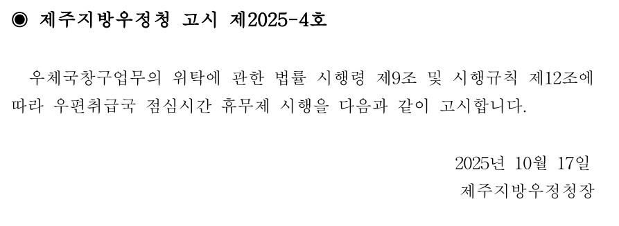 ◉ 제주지방우정청 고시 제2025-4호
우체국창구업무의 위탁에 관한 법률 시행령 제9조 및 시행규칙 제12조에따라 우편취급국 점심시간 휴무제 시행을 다음과 같이 고시합니다.
2025년 10월17일제주지방우정청장