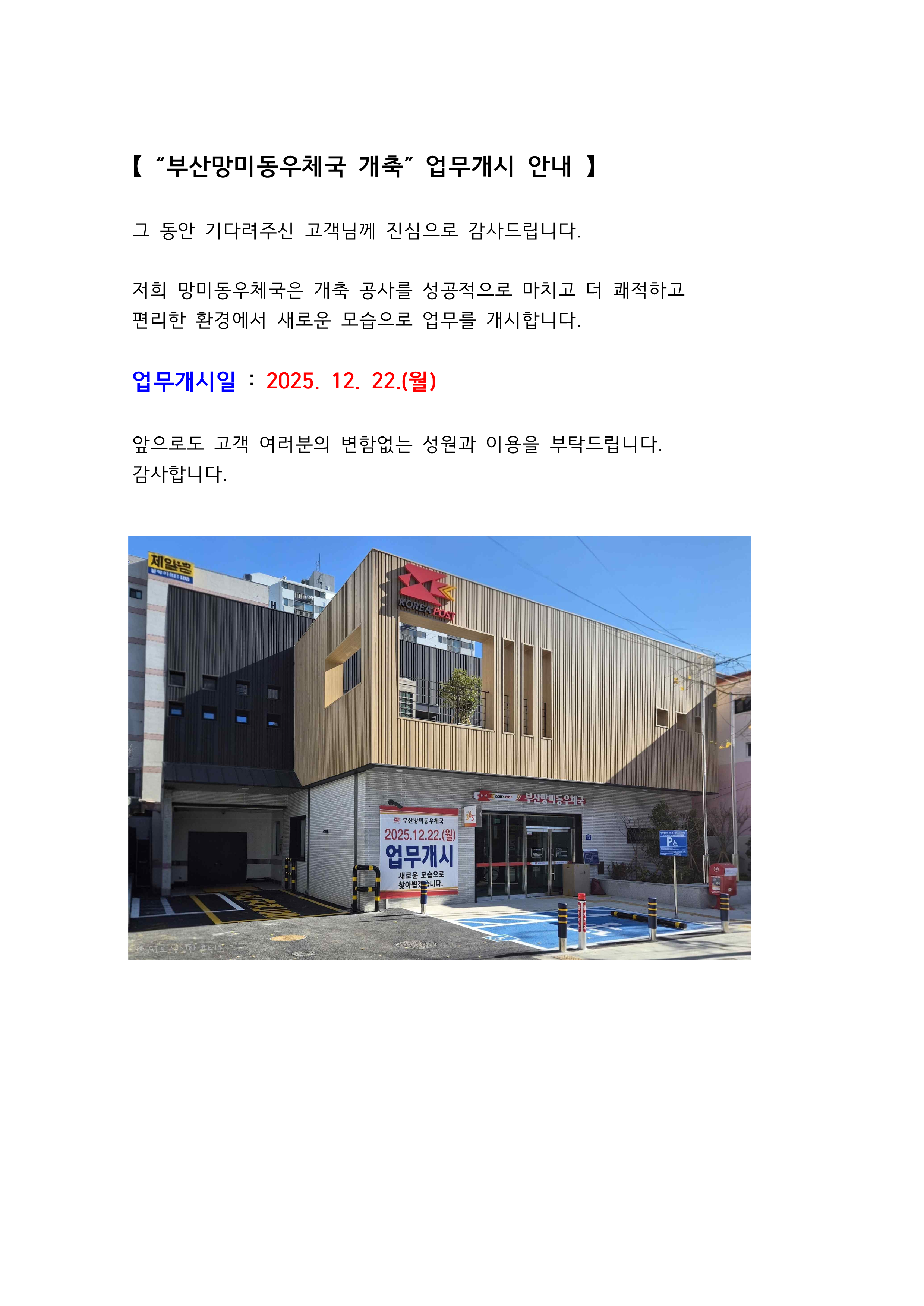 【 “부산망미동우체국 개축” 업무개시 안내 】
그 동안 기다려주신 고객님께 진심으로 감사드립니다.
저희 망미동우체국은 개축 공사를 성공적으로 마치고 더 쾌적하고
편리한 환경에서 새로운 모습으로 업무를 개시합니다.
업무개시일 : 2025. 12. 22.(월)
앞으로도 고객 여러분의 변함없는 성원과 이용을 부탁드립니다.
감사합니다.