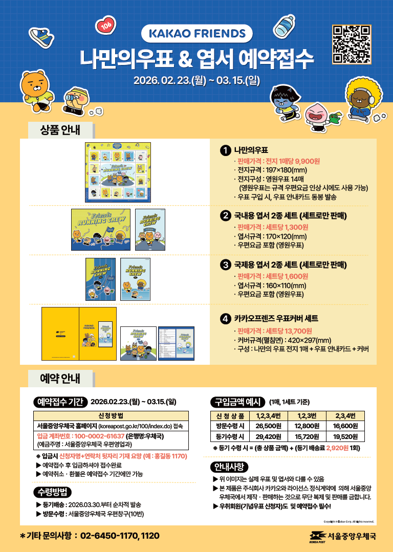 KAKAO FRIENDS 나만의우표 & 엽서 예약접수 2026.2.23.(월) ~ 3.15.(일) < 상품 안내 > (1번) 나만의 우표 - 판매가격: 전지 1매당 9,900원 - 전지규격: 197ⅹ180(㎜) - 전지구성: 영원우표 14매 (영원우표는 규격 우편요금 인상 시에도 사용 가능) - 우표 구입 시, 우표 안내카드 동봉 발송 (2번) 국내용 엽서 2종 세트(세트로만 판매) - 판매가격: 세트당 1,300원 - 엽서규격: 170ⅹ120(㎜) - 우편요금 포함(영원우표) (3번) 국제용 엽서 2종 세트(세트로만 판매) - 판매가격: 세트당 1,600원 - 엽서규격: 160ⅹ110(㎜) - 우편요금 포함(영원우표) (4번) 카카오프렌즈 우표커버 세트 - 판매가격: 세트당 13,700원 - 커버규격(펼침면): 420ⅹ297(㎜) - 구성: 나만의 우표 전지 1매 + 우표 안내카드 + 커버 <예약 안내> [예약접수기간] 2026.2.23.(월)~3.15.(일) 신청방법. 서울중앙우체국 홈페이지(koreapost.go.kr/100/index.do)접속. 입금 계좌번호: 100-0002-61637(은행명:우체국)(예금주명: 서울중앙우체국 우편영업과) ※ 입금시 신청자명+연락처 뒷자리 기재요망(예:홍길동1170) ▶예약접수 후 입금하셔야 접수완료 ▶예약취소·환불은 예약접수 기간에만 가능 [수령방법] ▶등기배송: 2026.3.30.부터 순차적 발송 ▶방문수령: 서울중앙우체국 우편창구(10번) [구입금액 예시] (1매, 1세트 기준) 신청상품 1,2,3,4번 방문수령시 26,500원, 등기수령시 29,420원. 신청상품 1,2,3번 방문수령시 12,800원, 등기수령시 15,720원. 신청상품 2,3,4번 방문수령시 16,600원, 등기수령시 19,520원. ※등기 수령시=(총 상품금액)+(등기 배송료 2,920원 1회) [안내사항] ▶위 이미지는 실제 우표 및 엽서와 다를 수 있음 ▶본 제품은 주식회사 카카오와 라이선스 정식계약에 의해 서울중앙우체국에서 제작·판매하는 것으로 무단 복제 및 판매를 금합니다. ▶우취회원(기념우표 신청자)도 및 예약접수 필수! * 기타 문의사항: 02-6450-1170, 1120. 서울중앙우체국