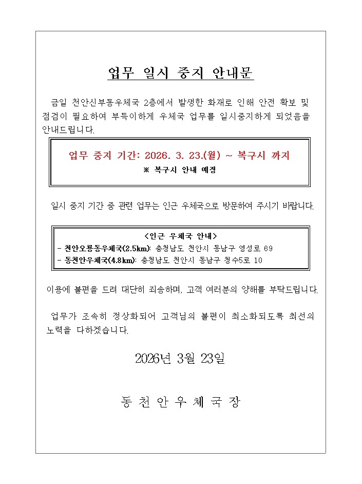 업무 일시 중지 안내문 금일 천안신부동우체국 2층에서 발생한 화재로 인해 안전 확보 및 점검이 필요하여 부득이하게 우체국 업무를 일시중지하게 되었음을 안내드립니다. 업무 중지 기간: 2026. 3. 23.(월) ~ 복구시 까지 *복구시 안내 예정 일시 중지 기간 중 관련 업무는 인근 우체국으로 방문하여 주시기 바랍니다. 인근 우체국 안내 천안오룡동우체국(2.5km) 충청남도 천안시 동남구 영성로 69 동천안우체국 (4.8km)충청남도 천안시 동남구 청수5로 10 이용에 불편을 드려 대단히 죄송하며, 고객 여러분의 양해를 부탁드립니다. 업무가 조속히 정상화 되어 고객님의 불편이 최소화되도록 최선의 노력을 다하겠습니다. 2026년 3월 23일 동천안우체국장