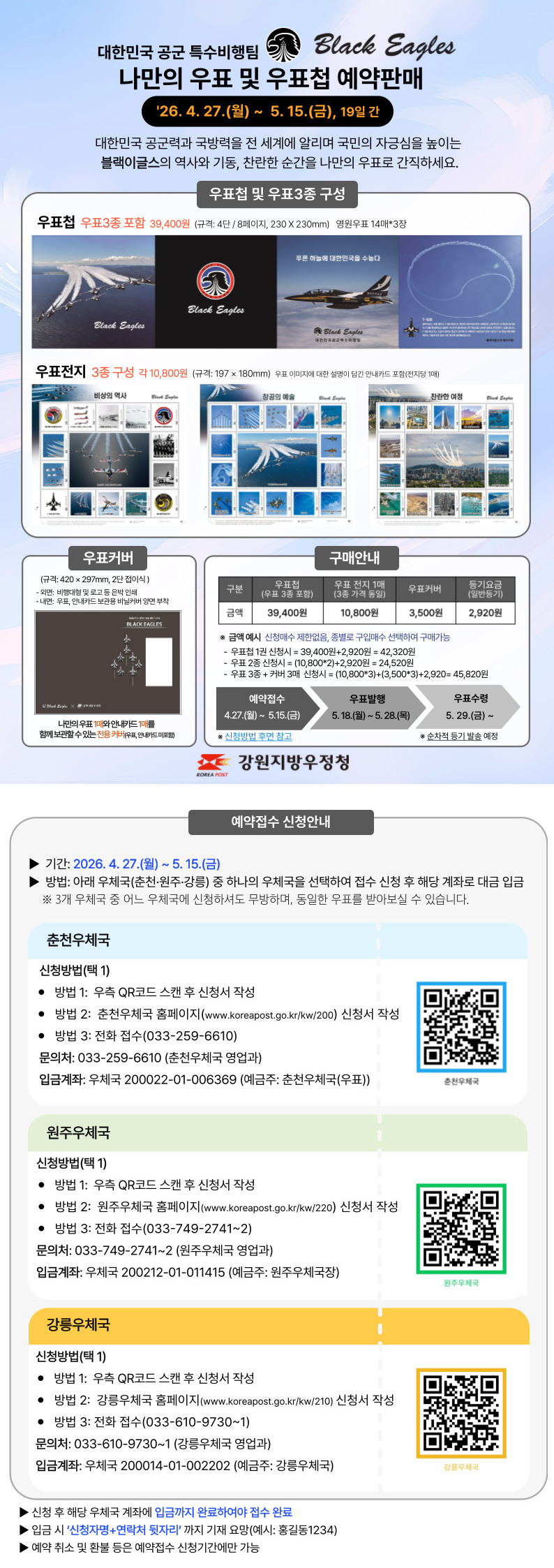 
우표커버 (규격 : 420x297mm, 2단 접이식)
 - 외면 : 비행대형 및 로고 등 은박인쇄
 - 내면 : 우표, 안내카드 보관용 비닐커버 양면 부착
 - 나만의 우표1매와 안내카드 1매를 함께 보관할 수 있는 전용 커버(우표, 안내카드 미포함)

구매안내
 1. 우표첩(우표3종포함) : 39,400원
 2. 우표전지1매(3종 가격 동일) : 10,800원
 3. 우표커버 : 3,500원
 4. 등기요금(일반등기) : 2,920원

*금액 예시 (신청매수 제한없음, 종별로 구입매수 선택하여 구매가능)
 - 우표첩 1권 신청시 = 93400원 +2920원 = 42320원
 - 우표 2종 신청시 = (10800*2)+2920 = 24,520원
 - 우표3종 + 커버3매 신청시 = (10800*3)+(3500*3)+2920 = 45,820원

예약접수 : 4.27.(월) ~ 5. 15.(금)
우표발행 : 5. 18.(월) ~ 5. 28.(목)
우표수령 : 5. 29.(금) ~

신청방법은 후면 참고
순차적으로 등기 발송 예정 


예약접수 신청안내
 - 기간 : 2026.4.27.(월) ~ 5.15.(금)
 - 방법 : 아래 우체국(춘천·원주·강릉) 중 하나의 우체국을 선택하여 접수 신청 후 해당 계좌로 대금 입금  *3개 우체국 중 어느 우체국에 신청하셔도 무방하며, 동일한 우표를 받아보실 수 있습니다.

춘천우체국
신청방법(택1)
 - 방법 1: 우측 QR코드 스캔 후 신청서 작성
 - 방법 2: 춘천우체국 홈페이지(www.koreapost.go.kr/kw/200) 신청서 작성
 - 방법3 : 전화접수(033-259-6610)
문의처 : 033-259-6610(춘천우체국 영업과)
입금계좌 : 우체국 200022-01-006369(예금주:춘천우체국(우표))

원주우체국
신청방법(택1)
 - 방법 1: 우측 QR코드 스캔 후 신청서 작성
 - 방법 2: 원주우체국 홈페이지(www.koreapost.go.kr/kw/220) 신청서 작성
 - 방법3 : 전화접수(033-749-2741~2)
문의처 : 033-749-2741~2(춘천우체국 영업과)
입금계좌 : 우체국 200212-01-011415(예금주:원주우체국장)

강릉우체국
신청방법(택1)
 - 방법 1: 우측 QR코드 스캔 후 신청서 작성
 - 방법 2: 강릉우체국 홈페이지(www.koreapost.go.kr/kw/210) 신청서 작성
 - 방법3 : 전화접수(033-610-9730~1)
문의처 : 033-610-9730~1(강릉우체국 영업과)
입금계좌 : 우체국 200014-01-002202(예금주:강릉우체국)

신청 후 해당 우체국 계좌에 입금까지 완료하여야 접수 완료
입금 시 신청자명+연락처 뒷자리까지 기재 요망(예시: 홍길동1234)
예약 취소 및 환불 등은 예약접수 신청기간에만 가능