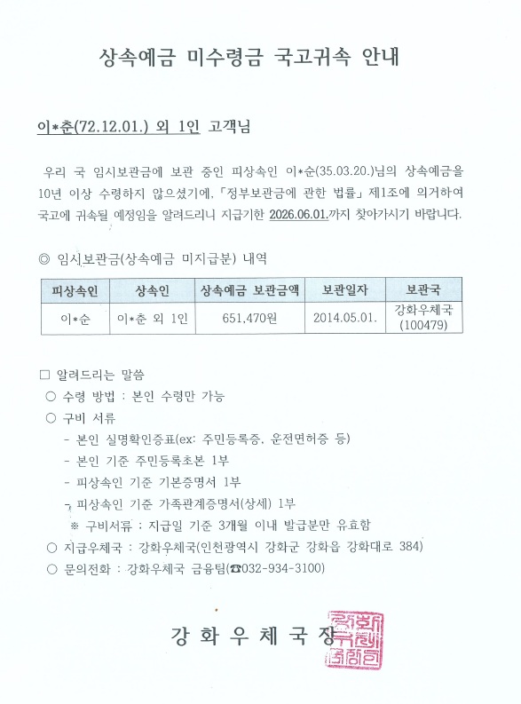 상속예금 미수령금 국고귀속 안내

이*춘(72.12.01.) 외 1인 고객님

 우리 국 임시보관금에 보관 중인 피상속인 이*순(35.03.20.)님의 상속예금을 10년 이상 수령하지 않으셨기에, 「정부보관금에 관한 법률」 제1조에 의거하여 국고에 귀속될 예정임을 알려드리니 지급기한 2026.06.01.까지 찾아가시기 바랍니다.

◎ 임시보관금(상속예금 미지급분) 내역

피상속인 이*순
상속인 이*춘 외 1인
상속예금 보관금액 651,470원
보관일자 2014.05.01.
보관국 강화우체국(100479)

□ 알려드리는 말씀
 ○ 수령 방법 : 본인 수령만 가능
 ○ 구비 서류
    - 본인 실명확인증표(ex: 주민등록증, 운전면허증 등)
    - 본인 기준 주민등록초본 1부
    - 피상속인 기준 기본증명서 1부
    - 피상속인 기준 가족관계증명서(상세) 1부
     ※ 구비서류 : 지급일 기준 3개월 이내 발급분만 유효함
 ○ 지급우체국 : 강화우체국(인천광역시 강화군 강화읍 강화대로 384)
 ○ 문의전화 : 강화우체국 금융팀(☎032-934-3100)

강 화 우 체 국 장