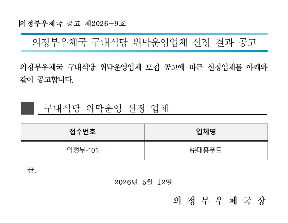 의정부우체국 공고 제2026-9호 
의정부우체국 구내식당 위탁운영업체 선정 결과 공고 
의정부우체국 구내식당 위탁운영업체 모집공고에 따른 선정업체를 아래와 같이 공고합니다. 
구내식당 위탁운영 선정업체 
접수번호  의정부-101
업체명 : (주)대흥푸드 
끝. 
2026년 5월 12일 
의정부우체국장 