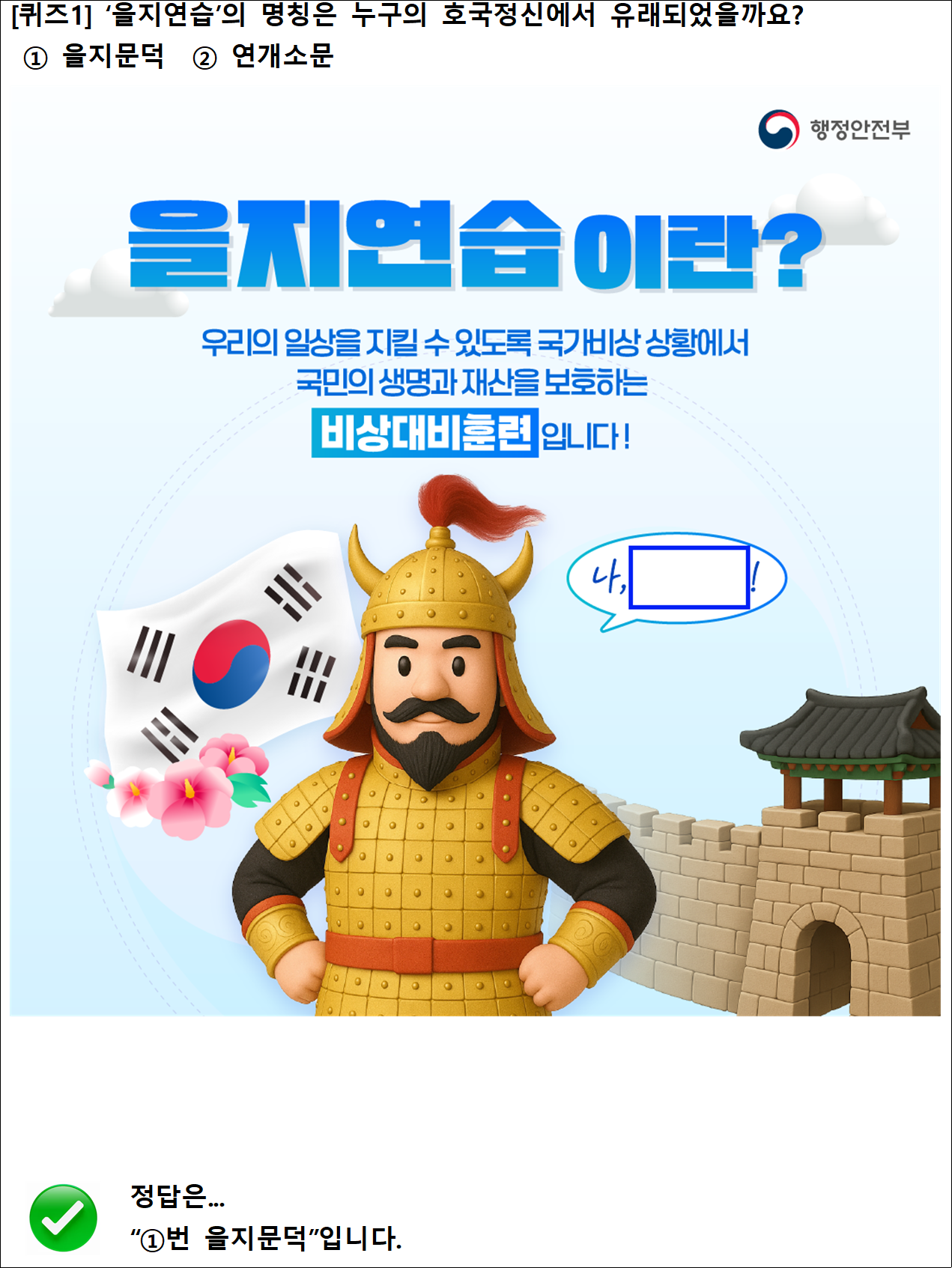 [퀴즈1] ‘을지연습’의 명칭은 누구의 호국정신에서 유래되었을까요?
 ① 을지문덕  ② 연개소문

행정안전부
을지연습이란?
우리의 일상을 지킬 수 있도록 국가비상 상황에서 국민의 생명과 재산을 보호하는 비상대비훈련입니다!
나,~!

정답은...
“①번 을지문덕”입니다.