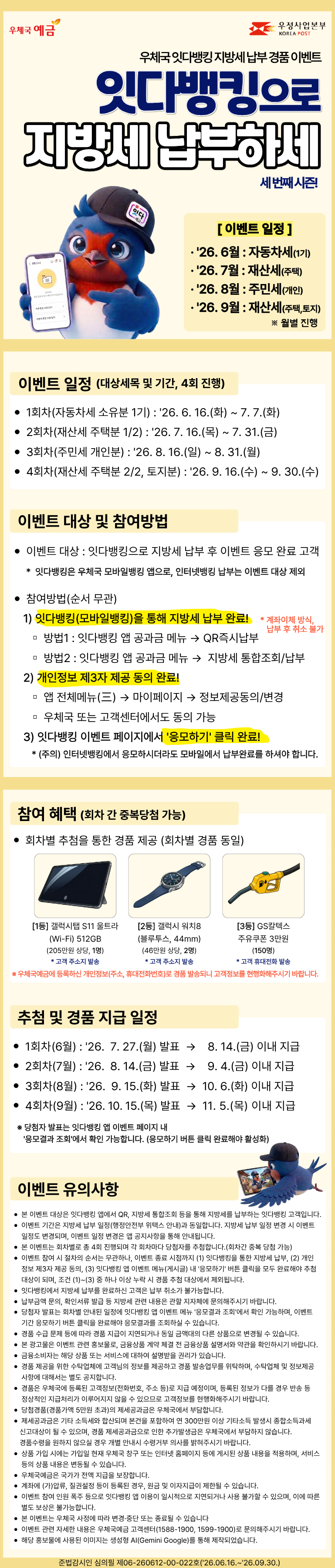 우체국 예금

우정사업본부
KOREA POST

우체국 잇다뱅킹 지방세 납부 경품 이벤트

잇다뱅킹으로
지방세 납부하세요

세번째 시즌!

캐릭터 모자 표기:

잇다

[ 이벤트 일정 ]
2026. 6월 : 자동차세(1기)
2026. 7월 : 재산세(주택)
2026. 8월 : 주민세(개인)
2026. 9월 : 재산세(주택,토지)

※ 월별 진행

이벤트 일정
대상세목 및 기간, 4회 진행
1회차(자동차세 소유분 1기) : 2026. 6. 16.(화) ~ 7. 7.(화)
2회차(재산세 주택분 1/2) : 2026. 7. 16.(목) ~ 7. 31.(금)
3회차(주민세 개인분) : 2026. 8. 16.(일) ~ 8. 31.(월)
4회차(재산세 주택분 2/2, 토지분) : 2026. 9. 16.(수) ~ 9. 30.(수)
이벤트 대상 및 참여방법
이벤트 대상 : 잇다뱅킹으로 지방세 납부 후 이벤트 응모 완료 고객

* 잇다뱅킹은 우체국 모바일뱅킹 앱으로, 인터넷뱅킹 납부는 이벤트 대상 제외

참여방법(순서 무관)
1) 잇다뱅킹(모바일뱅킹)을 통해 지방세 납부 완료!

* 계좌이체 방식, 납부 후 취소 불가

방법1 : 잇다뱅킹 앱 공과금 메뉴 → QR즉시납부
방법2 : 잇다뱅킹 앱 공과금 메뉴 → 지방세 통합조회/납부
2) 개인정보 제3자 제공 동의 완료!
앱 전체메뉴(≡) → 마이페이지 → 정보제공동의/변경
우체국 또는 고객센터에서도 동의 가능
3) 잇다뱅킹 이벤트 페이지에서 ‘응모하기20 클릭 완료!

* (주의) 인터넷뱅킹에서 응모하시더라도 모바일에서 납부완료를 하셔야 합니다.

참여 혜택
회차 간 중복당첨 가능
회차별 추첨을 통한 경품 제공
(회차별 경품 동일)
[1등] 갤럭시탭 S11 울트라

(Wi-Fi) 512GB

(205만원 상당, 1명)

* 고객 주소지 발송

[2등] 갤럭시 워치8

(블루투스, 44mm)

(46만원 상당, 2명)

* 고객 주소지 발송

[3등] GS칼텍스 주유쿠폰 3만원

(150명)

* 고객 휴대전화 발송

※ 우체국예금에 등록하신 개인정보(주소, 휴대전화번호)로 경품 발송되니 고객정보를 현행화해주시기 바랍니다.

추첨 및 경품 지급 일정
1회차(6월) : 2026. 7. 27.(월) 발표 → 8. 14.(금) 이내 지급
2회차(7월) : 2026. 8. 14.(금) 발표 → 9. 4.(금) 이내 지급
3회차(8월) : 2026. 9. 15.(화) 발표 → 10. 6.(화) 이내 지급
4회차(9월) : 2026. 10. 15.(목) 발표 → 11. 5.(목) 이내 지급

※ 당첨자 발표는 잇다뱅킹 앱 이벤트 페이지 내
‘응모결과 조회20에서 확인 가능합니다.
(응모하기 버튼 클릭 완료해야 활성화)

이벤트 유의사항
본 이벤트 대상은 잇다뱅킹 앱에서 QR, 지방세 통합조회 등을 통해 지방세를 납부하는 잇다뱅킹 고객입니다.
이벤트 기간은 지방세 납부 일정(행정안전부 위택스 안내)과 동일합니다. 지방세 납부 일정 변경 시 이벤트 일정도 변경되며, 이벤트 일정 변경은 앱 공지사항을 통해 안내됩니다.
본 이벤트는 회차별로 총 4회 진행되며 각 회차마다 당첨자를 추첨합니다.(회차간 중복 당첨 가능)
이벤트 참여 시 절차의 순서는 무관하나, 이벤트 종료 시점까지 (1) 잇다뱅킹을 통한 지방세 납부, (2) 개인정보 제3자 제공 동의, (3) 잇다뱅킹 앱 이벤트 메뉴(게시글) 내 ‘응모하기20 버튼 클릭을 모두 완료해야 추첨 대상이 되며, 조건 (1)~(3) 중 하나 이상 누락 시 경품 추첨 대상에서 제외됩니다.
잇다뱅킹에서 지방세 납부를 완료하신 고객은 납부 취소가 불가능합니다.
납부금액 문의, 확인서류 발급 등 지방세 관련 내용은 관할 지자체에 문의해주시기 바랍니다.
당첨자 발표는 회차별 안내된 일정에 잇다뱅킹 앱 이벤트 메뉴 ‘응모결과 조회20에서 확인 가능하며, 이벤트 기간 응모하기 버튼 클릭을 완료해야 응모결과를 조회하실 수 있습니다.
경품 수급 문제 등에 따라 경품 지급이 지연되거나 동일 금액대의 다른 상품으로 변경될 수 있습니다.
본 광고물은 이벤트 관련 홍보물로, 금융상품 계약 체결 전 금융상품 설명서와 약관을 확인하시기 바랍니다.
금융소비자는 해당 상품 또는 서비스에 대하여 설명받을 권리가 있습니다.
경품 지급을 위한 수탁업체에 고객님의 정보를 제공하고 경품 발송업무를 위탁하며, 수탁업체 및 정보제공 사항에 대해서는 별도 공지합니다.
경품은 우체국에 등록된 고객정보(전화번호, 주소 등)로 지급 예정이며, 등록된 정보가 다를 경우 반송 등 정상적인 지급처리가 이루어지지 않을 수 있으므로 고객정보를 현행화해주시기 바랍니다.
당첨경품(경품가액 5만원 초과)의 제세공과금은 우체국에서 부담합니다.
제세공과금은 기타 소득세와 합산되며 본건을 포함하여 연 300만원 이상 기타소득 발생시 종합소득과세 신고대상이 될 수 있으며, 경품 제세공과금으로 인한 추가발생금은 우체국에서 부담하지 않습니다. 경품수령을 원하지 않으실 경우 개별 안내시 수령거부 의사를 밝혀주시기 바랍니다.
상품 가입 시에는 가입일 현재 우체국 창구 또는 인터넷 홈페이지 등에 게시된 상품 내용을 적용하며, 서비스 등의 상품 내용은 변동될 수 있습니다.
우체국예금은 국가가 전액 지급을 보장합니다.
계좌에 (가)압류, 질권설정 등이 등록된 경우, 원금 및 이자지급이 제한될 수 있습니다.
이벤트 참여 인원 폭주 등으로 잇다뱅킹 앱 이용이 일시적으로 지연되거나 사용 불가할 수 있으며, 이에 따른 별도 보상은 불가능합니다.
본 이벤트는 우체국 사정에 따라 변경·중단 또는 종료될 수 있습니다.
이벤트 관련 자세한 내용은 우체국예금 고객센터(1588-1900, 1599-1900)로 문의해주시기 바랍니다.
해당 홍보물에 사용된 이미지는 생성형 AI(Gemini Google)를 통해 제작되었습니다.


준법감시인 심의필 제06-260612-00-022호(2026.06.16.~2026.09.30.)