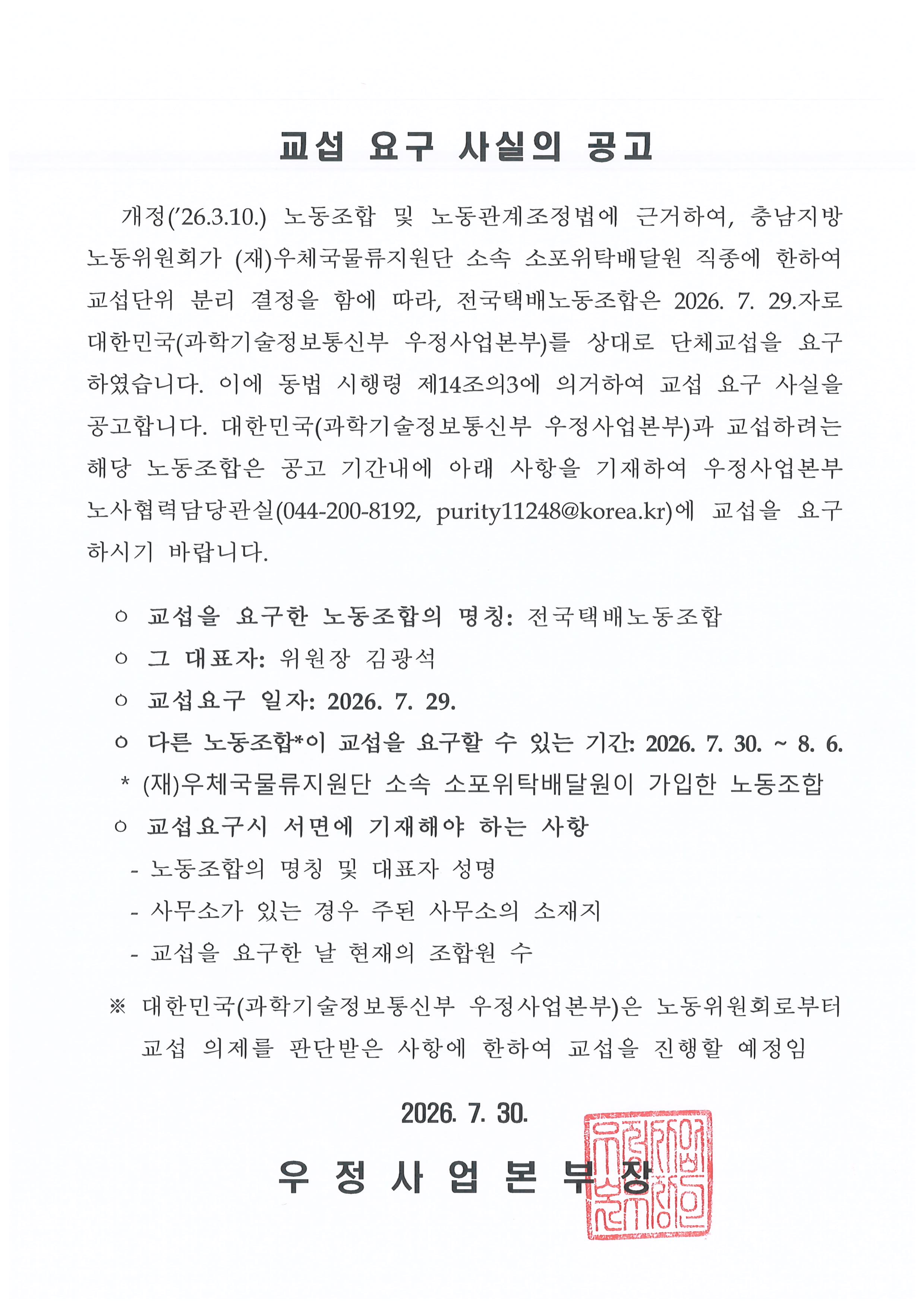 
교섭 요구 사실의 공고


   개정(2026.3.10.) 노동조합 및 노동관계조정법에 근거하여, 충남지방노동위원회가 (재)우체국물류지원단 소속 소포위탁배달원 직종에 한하여 교섭단위 분리 결정을 함에 따라, 전국택배노동조합은 2026. 7. 29.자로 대한민국(과학기술정보통신부 우정사업본부)를 상대로 단체교섭을 요구하였습니다. 이에 동법 시행령 제14조의3에 의거하여 교섭 요구 사실을 공고합니다. 대한민국(과학기술정보통신부 우정사업본부)과 교섭하려는 
해당 노동조합은 공고 기간내에 아래 사항을 기재하여 우정사업본부 노사협력담당관실(044-200-8192, purity11248@korea.kr)에 교섭을 요구하시기 바랍니다.

  ㅇ 교섭을 요구한 노동조합의 명칭: 전국택배노동조합
  ㅇ 그 대표자: 위원장 김광석
  ㅇ 교섭요구 일자: 2026. 7. 29.
  ㅇ 다른 노동조합*이 교섭을 요구할 수 있는 기간: 2026. 7. 30. ~ 8. 6.
   * (재)우체국물류지원단 소속 소포위탁배달원이 가입한 노동조합
  ㅇ 교섭요구시 서면에 기재해야 하는 사항
    - 노동조합의 명칭 및 대표자 성명
    - 사무소가 있는 경우 주된 사무소의 소재지
    - 교섭을 요구한 날 현재의 조합원 수

  ※ 대한민국(과학기술정보통신부 우정사업본부)은 노동위원회로부터 교섭 의제를 판단받은 사항에 한하여 교섭을 진행할 예정임

2026. 7. 30.

우 정 사 업 본 부 장