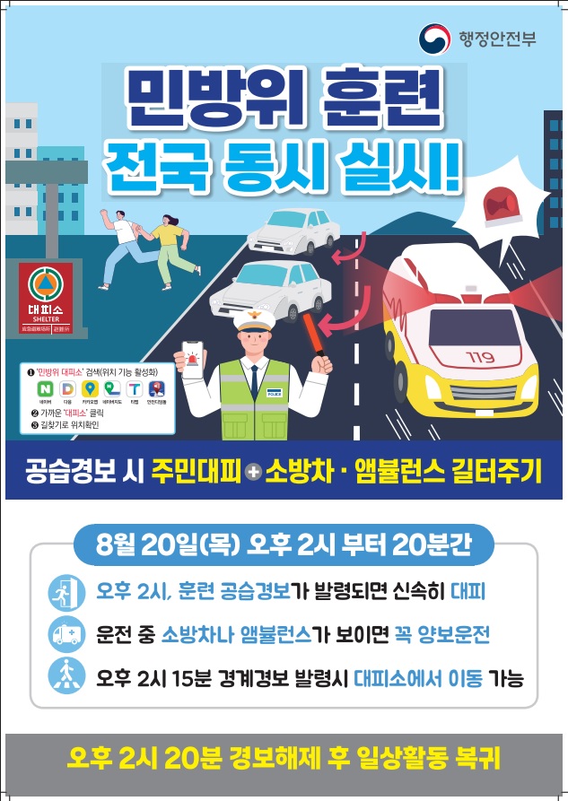       (행정안전부)   민방위 훈련 전국 동시 실시!     (1) 민방위 대피소 (검색위치 기능 활성화)  (2) 가까운 대피소 클릭 (3)길찾기로 위치 확인     < 공습경보 시 주민대피+소방차·앰뷸런스 길 터주기 > 8월 20일(목) 오후 2시부터 20분간   ·오후 2시, 훈련 공습경보가 발령되면 신속히 대피 ·운전 중 소방차나 앰뷸런스가 보이면 꼭 양보운전 ·오후 2시 15분 경계경보 발령시 대피소에서 이동 가능                ·오후 2시 20분 경보해제 후 일상활동 복귀