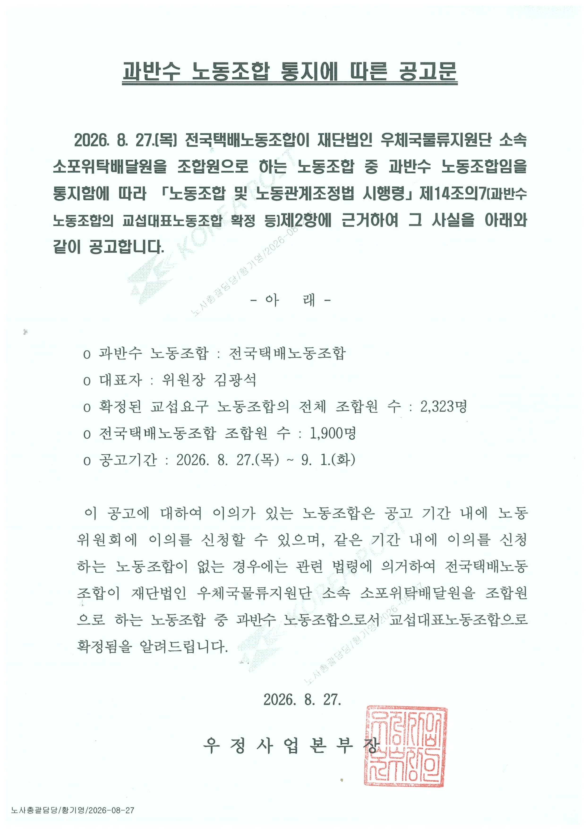 과반수 노동조합 통지에 따른 공고문

   2026. 8. 27.(목) 전국택배노동조합이 재단법인 우체국물류지원단 소속 소포위탁배달원을 조합원으로 하는 노동조합 중 과반수 노동조합임을 통지함에 따라 「노동조합 및 노동관계조정법 시행령」제14조의7(과반수 노동조합의 교섭대표노동조합 확정 등)제2항에 근거하여 그 사실을 아래와 같이 공고합니다.

- 아   래 -

 o 과반수 노동조합 : 전국택배노동조합
 o 대표자 : 위원장 김광석
 o 확정된 교섭요구 노동조합의 전체 조합원 수 : 2,323명
 o 전국택배노동조합 조합원 수 : 1,900명
 o 공고기간 : 2026. 8. 27.(목) ~ 9. 1.(화)

 이 공고에 대하여 이의가 있는 노동조합은 공고 기간 내에 노동위원회에 이의를 신청할 수 있으며, 같은 기간 내에 이의를 신청하는 노동조합이 없는 경우에는 관련 법령에 의거하여 전국택배노동조합이 재단법인 우체국물류지원단 소속 소포위탁배달원을 조합원으로 하는 노동조합 중 과반수 노동조합으로서 교섭대표노동조합으로 확정됨을 알려드립니다.

2026. 8. 27.

우 정 사 업 본 부 장