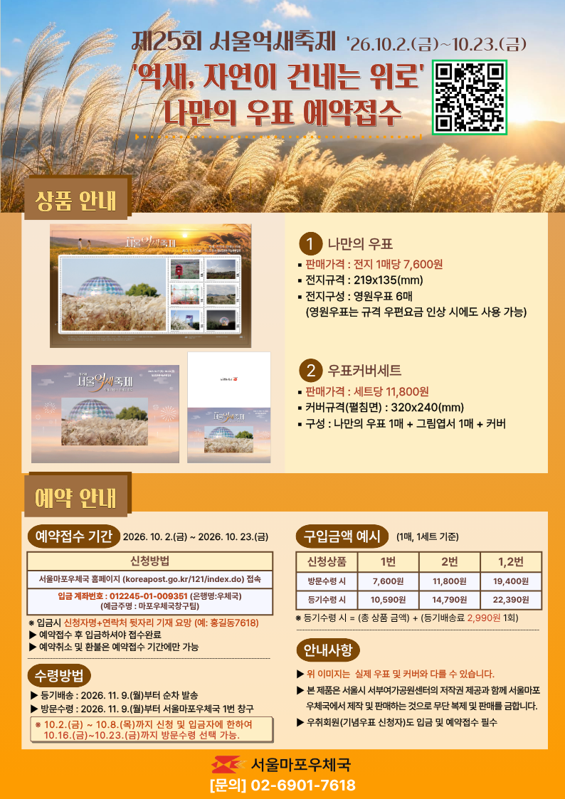 제25회 서울억새축제 2026.10.2.(금)~10.23.(금)
[억새, 자연이 건네는 위로] 나만의 우표 예약접수

상품안내

1. 나만의 우표
판매가격 : 전지 1매당 7,600원
전지규격 : 219x135(mm)
전지구성 : 영원우표 6매(영원우표는 규격 우편요금 인상 시에도 사용 가능)

2. 우표커버세트
판매가격 : 세트당 11,800원
커버규격(펼침면) : 320c240(mm)
구성 : 나만의 우표 1매 + 그림엽서 1매 + 커버

예약 안내

예약접수 기간 2026.10.2.(금)~2026.10.23.(금)
신청방법 : 서울마포우체국 홈페이지(koreapost.go.kr/121/index.do)접속
입금 계좌번호 : 012245-01-009351(은행명:우체국)(예금주명:마포우체국창구팀)
*입금시 신청자명+연락처 뒷자리 기재 요망(예 홍길동7618)
-예약접수 후 입금하셔야 접수완료
-예약취소 및 환불은 예약접수 기간에만 가능

수령방법
-등기배송:2026.11.9.(월)부터 순차 발송
-방문수령:2026.11.9.(월)부터 서울마포우체국 1번 창구
*10.2.(금)~10.8.(목)까지 신청 및 입금자에 한하여 10.16.(금)~10.23.(금)까지 방문수령 선택 가능.

구입금액 예시 (1매, 1세트 기준)
신청상품 1번 방문수령시 7,600원 등기수령 시 10,590원
신청상품 2번 방문수령시 11,800원 등기수령 시 14,790원
신청상품 1,2번 방문수령시 19,400원 등기수령 시 22,390원
*등기수령 시 = (총 상품 금액)+(등기배송료 2,990원 1회)

안내사항
-위 이미지는 실제 우표 및 커버와 다를 수 있습니다.
-본 제품은 서울시 서부여가공원센터의 저작권 제공과 함께 서울마포우체국에서 제작 및 판매하는 것으로 무단 복제 및 판매를 금합니다.
-우취회원(기념우표 신청자)도 입금 및 예약접수 필수

서울마포우체국 [문의]02-6901-7618