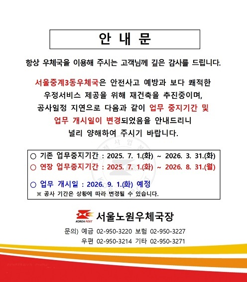 안내문

항상 우체국을 이용해 주시는 고객님께 깊은 감사를 드립니다.
서울중계3동우체국은 안전사고 예방과 보다 쾌적한 우정써비스 제공을 위해 재건축을 추진중이며,
공사일정 지연으로 다음과 같이 업무 중지기간 및 업무 개시일이 변경되었음을 안내드리니
널리 양해하여 주시기 바랍니다.

ㅇ 기존 업무중지기간: 2025. 7. 1.(화) ~ 2026. 3. 31.(화)
ㅇ 연장 업무중지기간: 2025. 7. 1.(화) ~ 2026. 8. 31.(월)

ㅇ 업무 개시일: 2026. 9. 1.(화) 예정
 ※ 공사 기간은 상황에 따라 변경될 수 있습니다.

서울노원우체국장
문의) 예금 02-950-3220, 보험 02-950-3227, 우편 02-950-3214, 기타 02-950-3271