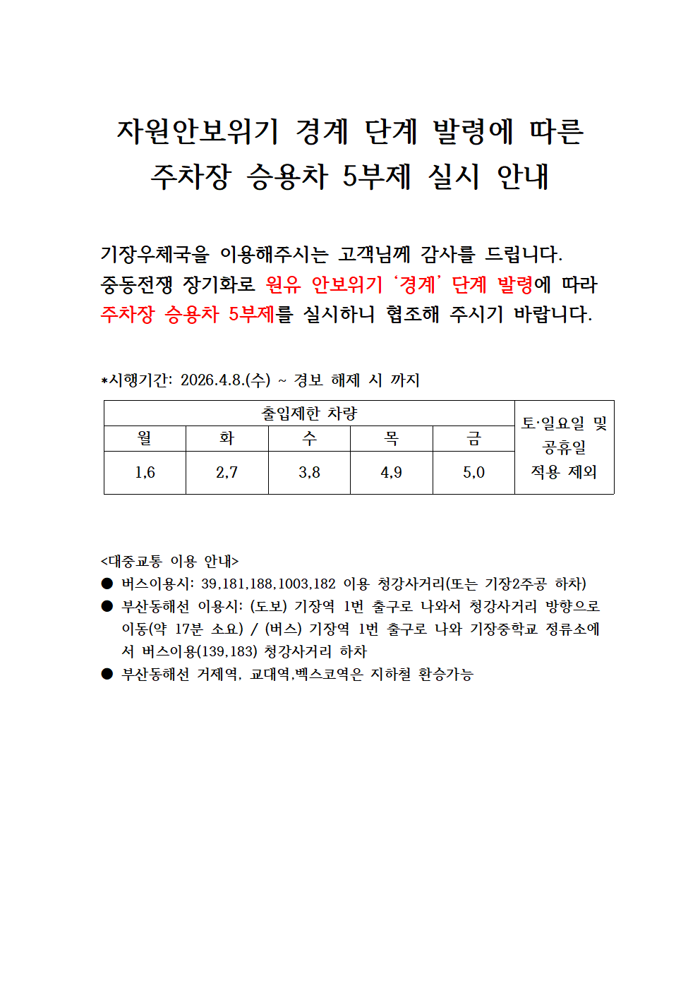 자원안보위기 경계 단계 발령에 따른
주차장 승용차 5부제 실시 안내


기장우체국을 이용해주시는 고객님께 감사를 드립니다.
중동전쟁 장기화로 원유 안보위기 &lsquo;경계&rsquo; 단계 발령에 따라
주차장 승용차 5부제를 실시하니 협조해 주시기 바랍니다.


*시행기간: 2026.4.8.(수) ~ 경보 해제 시 까지


출입제한 차량
토&middot;일요일 및
공휴일
적용 제외
월
화
수
목
금
1,6
2,7
3,8
4,9
5,0




<대중교통 이용 안내>
● 버스이용시: 39,181,188,1003,182 이용 청강사거리(또는 기장2주공 하차)
● 부산동해선 이용시: (도보) 기장역 1번 출구로 나와서 청강사거리 방향으로 이동(약 17분 소요) / (버스) 기장역 1번 출구로 나와 기장중학교 정류소에서 버스이용(139,183) 청강사거리 하차
● 부산동해선 거제역, 교대역,벡스코역은 지하철 환승가능

