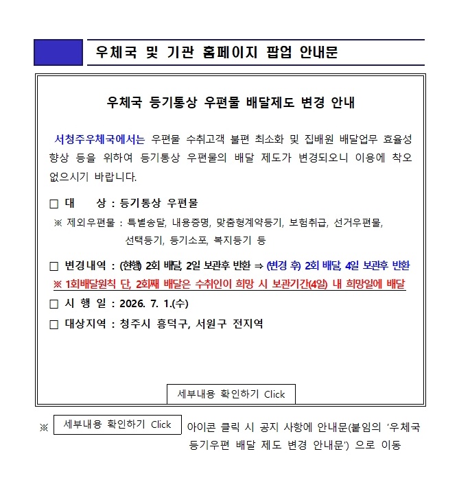 우체국 및 기관 홈페이지 팝업 안내문

우체국 등기통상 우편물 배달제도 변경 안내 

서청주우체국에서는 우편물 수취고객 불편 최소화 및 집배원 배달업무 효율성 향상 등을 위하여 등기통상 우편물의 배달 제도가 변경되오니 이용에 착오가 없으시기 바랍니다.

대상 : 등기통상 우편물
*제외우편물 : 특별송달, 내용증명, 맞춤형계약등기, 보험취급, 선거우편물, 선택등기, 등기소포, 복지등기 등

변경내역 : (현행) 2회 배달, 2일 보관후 반환 > (변경 후) 2회 배달, 4일 보관후 반환
1회배달원칙 단, 2회째 배달은 수취인이 희망 시 보관기간(4일) 내 희망일에 배달
시행일 :2026.7.1.(수)
대상지역 : 청주시 흥덕구, 서원구 전지역