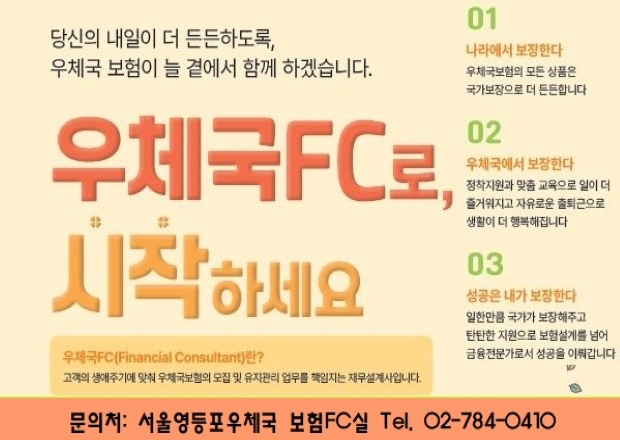 서울영등포우체국 FC 모집
당신의 내일이 더 든든하도록, 우체국보험이 늘 곁에서 함께 하겠습니다.
우체국 FC로 시작하세요 
01. 나라에서 보장한다 우체국 보험의 모든 상품은 국가보장으로 더 든든합니다.
02. 우체국에서 보장한다 정착지원과 맞춤 교육으로 일이 더 즐거워지고 자유로운 출퇴근으로 생활이 더 행복해집니다.
03. 성공은 내가 보장한다 일한만큼 국가가 보장해주고 탄탄한 지원으로 보험설계를 넘어 금융전무가로서 성공을 이뤄갑니다.

우체국FC(Financial Consultant)란?
고객의 생애주기에 맞춰 우체국보험의 모집 및 유지관리 업무를 책임지는 재무설계사입니다,

 
문의처 서울영등포우체국 보험 FC실 02-784-0410