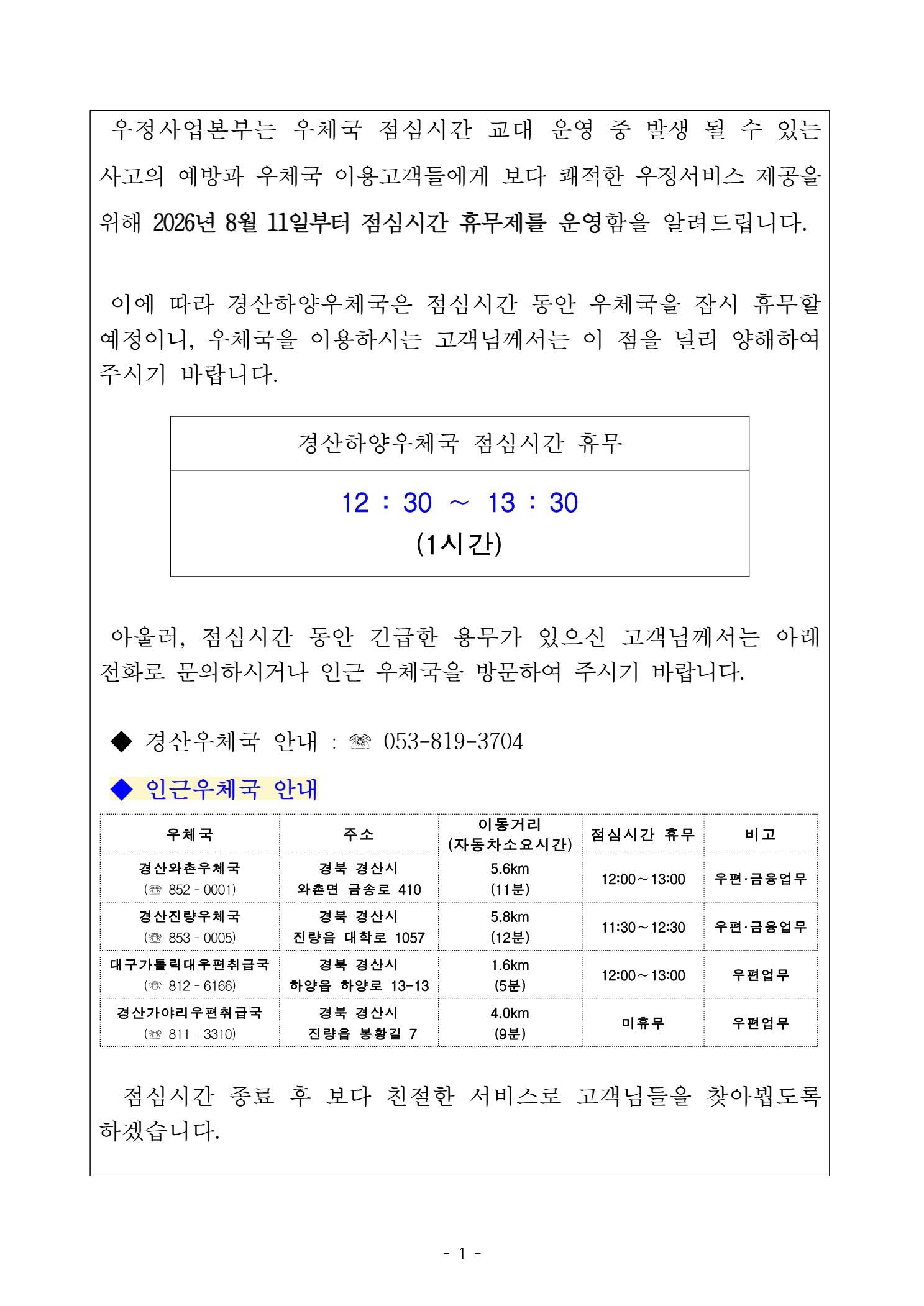 우정사업본부는 우체국 점심시간 교대 운영 중 발생 될 수 있는 사고의 예방과 우체국 이용고객들에게 보다 쾌적한 우정서비스 제공을 위해 2026년 8월 11일 부터 점심시간 휴무제를 운영함을 알려드립니다.

이에 따라 경산하양우체국은 점심시간 동안 우체국을 잠시 휴무할 예정이니, 우체국을 이용하시는 고객님께서는 이 점을 널리 양해하여 주시기 바랍니다.

경산하양우체국 점심시간 휴무
12:30 ~ 13:30 (1시간)

아울러, 점심시간 동안 긴급한 용무가 있으신 고객님께서는 아래전화로 문의하시거나 인근 우체국을 방문하여 주시기 바랍니다. 경산우체국 안내 : 053-819-3704

인근우체국 안내
국명: 경산와촌우체국(053-852-0001), 주소: 경북 경산시 와촌면 금송로 410, 이동거리: 5.6km(11분 소요), 점심시간 휴무( 12:00 ~ 13:00) , 우편.금융업무
국명: 경산진량우체국(053-853-0005), 주소 : 경북 경산시 진량읍 대학로 1057, 이동거리:5.8km(12분 소요), 점심시간 휴무( 11:30 ~ 12:30) , 우편,금융업무
국명: 대구가톨릭대우편취급국(053-812-6166), 주소 : 경북 경산시 하양읍 하양로 13-13, 이동거리:1.6km(5분 소요), 점심시간 휴무 (12:00 ~ 13:00), 우편업무
국명: 경산사야리우편취급국(053-811-3310), 주소: 경북 경산시 진량읍 봉황길 7, 이동거리:4.0km(9분 소요), 점심시간 휴무(미휴무), 우편업무

점심시간 종료 후 보다 친절한 서비스로 고객님들을 찾아뵙도록 하겠습니다. 